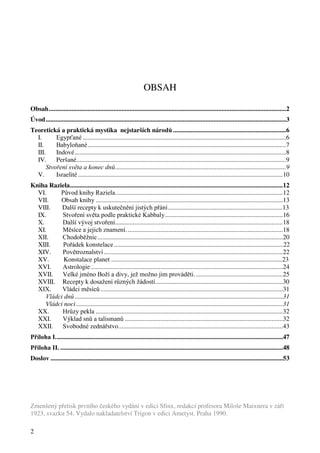 2 
OBSAH 
Obsah...................................................................................................................................................2 
Úvod.....................................................................................................................................................3 
Teoretická a praktická mystika nejstarších národů ......................................................................6 
I. Egypťané ..............................................................................................................................6 
II. Babyloňané...........................................................................................................................7 
III. Indové...................................................................................................................................8 
IV. Peršané..................................................................................................................................9 
Stvoření světa a konec dnů..........................................................................................................9 
V. Israelité...............................................................................................................................10 
Kniha Raziela....................................................................................................................................12 
VI. Původ knihy Raziela........................................................................................................12 
VII. Obsah knihy ....................................................................................................................13 
VIII. Další recepty k uskutečnění jistých přání.......................................................................13 
IX. Stvoření světa podle praktické Kabbaly.........................................................................16 
X. Další vývoj stvoření........................................................................................................18 
XI. Měsíce a jejich znamení. ................................................................................................18 
XII. Chodoběžnic...................................................................................................................20 
XIII. Pořádek konstelace.........................................................................................................22 
XIV. Povětroznalství ...............................................................................................................22 
XV. Konstalace planet ..........................................................................................................23 
XVI. Astrologie.......................................................................................................................24 
XVII. Velké jméno Boží a divy, jež možno jim prováděti. ......................................................25 
XVIII. Recepty k dosažení různých žádostí...............................................................................30 
XIX. Vládci měsíců .................................................................................................................31 
Vládci dnů .................................................................................................................................31 
Vládci noci ................................................................................................................................31 
XX. Hrůzy pekla ....................................................................................................................32 
XXI. Výklad snů a talismanů ..................................................................................................32 
XXII. Svobodné zednářstvo......................................................................................................43 
Příloha I.............................................................................................................................................47 
Příloha II. ..........................................................................................................................................48 
Doslov ................................................................................................................................................53 
Zmenšený přetisk prvního českého vydání v edici Sfinx, redakcí profesora Miloše Maixnera v září 
1923, svazku 54. Vydalo nakladatelství Trigon v edici Ametyst. Praha 1990. 
 