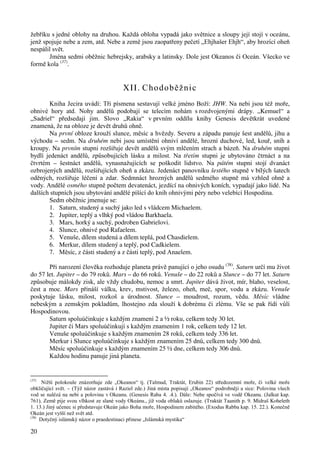 žebříku s jedné oblohy na druhou. Každá obloha vypadá jako světnice a sloupy její stojí v oceánu, 
jenž spojuje nebe a zem, atd. Nebe a země jsou zaopatřeny pečetí „Ehjhašer Ehjh“, aby hrozící oheň 
nespálil svět. 
20 
Jména sedmi oběžnic hebrejsky, arabsky a latinsky. Dole jest Okeanos či Oceán. Všecko ve 
formě kola (37). 
XII. Chodoběžnic 
Kniha Jecira uvádí: Tři písmena sestavují velké jméno Boží: JHW. Na nebi jsou též moře, 
ohnivé hory atd. Nohy andělů podobají se telecím nohám s rozdvojenými drápy. „Kemuel“ a 
„Sadriel“ předsedají jim. Slovo „Rakia“ v prvním oddílu knihy Genesis devětkrát uvedené 
znamená, že na obloze je devět druhů ohně. 
Na první obloze krouží slunce, měsíc a hvězdy. Severu a západu panuje šest andělů, jihu a 
východu – sedm. Na druhém nebi jsou umístění ohniví andělé, hrozní duchové, led, kouř, sníh a 
kroupy. Na prvním stupni rozšiřuje devět andělů svým mlčením strach a bázeň. Na druhém stupni 
bydlí jedenáct andělů, způsobujících lásku a milost. Na třetím stupni je ubytováno čtrnáct a na 
čtvrtém – šestnáct andělů, vynasnažujících se poškodit lidstvo. Na pátém stupni stojí dvanáct 
ozbrojených andělů, rozšiřujících oheň a zkázu. Jedenáct panovníku šestého stupně v bílých šatech 
oděných, rozšiřuje léčení a zdar. Sedmnáct hrozných andělů sedmého stupně má vzhled ohně a 
vody. Andělé osmého stupně počtem devatenáct, jezdící na ohnivých koních, vypadají jako lidé. Na 
dalších stupních jsou ubytování andělé píšící do knih ohnivými péry nebo velebící Hospodina. 
Sedm oběžnic jmenuje se: 
1. Saturn, studený a suchý jako led s vládcem Michaelem. 
2. Jupiter, teplý a vlhký pod vládou Barkhaela. 
3. Mars, horký a suchý, podroben Gabrielovi. 
4. Slunce, ohnivé pod Rafaelem. 
5. Venuše, dílem studená a dílem teplá, pod Chasdielem. 
6. Merkur, dílem studený a teplý, pod Cadkielem. 
7. Měsíc, z části studený a z části teplý, pod Anaelem. 
Při narození člověka rozhoduje planeta právě panující o jeho osudu (38). Saturn určí mu život 
do 57 let. Jupiter – do 79 roků. Mars – do 66 roků. Venuše – do 22 roků a Slunce – do 77 let. Saturn 
způsobuje málokdy zisk, ale vždy chudobu, nemoc a smrt. Jupiter dává život, mír, blaho, veselost, 
čest a moc. Mars přináší válku, krev, mstivost, železo, oheň, meč, spor, vodu a zkázu. Venuše 
poskytuje lásku, milost, rozkoš a úrodnost. Slunce – moudrost, rozum, vědu. Měsíc vládne 
nebeským a zemským pokladům, lhostejno zda slouží k dobrému či zlému. Vše se pak řídí vůlí 
Hospodinovou. 
Saturn spoluúčinkuje s každým znamení 2 a ½ roku, celkem tedy 30 let. 
Jupiter či Mars spoluúčinkují s každým znamením 1 rok, celkem tedy 12 let. 
Venuše spoluúčinkuje s každým znamením 28 roků, celkem tedy 336 let. 
Merkur i Slunce spoluúčinkuje s každým znamením 25 dnů, celkem tedy 300 dnů. 
Měsíc spoluúčinkuje s každým znamením 25 ½ dne, celkem tedy 306 dnů. 
Každou hodinu panuje jiná planeta. 
(37) Nižší polokoule znázorňuje zde „Okeanos“ tj. (Talmud, Traktát, Erubin 22) středozemní moře, či velké moře 
obkličující svět. – (Týž názor zastává i Raziel zde.) Jiná místa popisují „Okeanos“ podrobněji a sice: Polovina všech 
vod se nalézá na nebi a polovina v Okeanu. (Genesis Raba 4. .4.). Dále: Nebe spočívá ve vodě Okeanu. (Jalkut kap. 
761). Země pije svou vlhkost ze slané vody Okeánu., jíž voda oblaků oslazuje. (Traktát Taanith p. 9. Midraš Koheleth 
1. 13.) Jiný učenec si představuje Okeán jako Boha moře, Hospodinem zabitého. (Exodus Rabba kap. 15. 22.). Konečně 
Okeán jest vyšší než svět atd. 
(38) Dotyčný islámský názor o praedestinaci přinese „Islámská mystika“ 
 