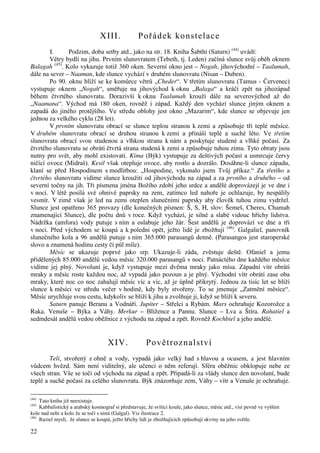 22 
XIII. Pořádek konstelace 
I. Podzim, doba setby atd., jako na str. 18. Kniha Šabthi (Saturn) (44) uvádí: 
Větry bydlí na jihu. Prvním slunovratem (Tebeth, tj. Leden) začíná slunce svůj oběh oknem 
Balagah (45). Kolo vykazuje totiž 360 oken. Severní okno jest – Nogah, jihovýchodní – Taalumah, 
dále na sever – Naaman, kde slunce vychází v druhém slunovratu (Nisan – Duben). 
Po 90. oknu blíží se ke komůrce větrů „Cheder“. V třetím slunovratu (Tamus - Červenec) 
vystupuje oknem „Nogah“, směřuje na jihovýchod k oknu „Balaga“ a kráčí zpět na jihozápad 
během čtvrtého slunovratu. Dorazivší k oknu Taalumah krouží dále na severovýchod až do 
„Naamana“. Východ má 180 oken, rovněž i západ. Každý den vychází slunce jiným oknem a 
zapadá do jiného protějšího. Ve středu oblohy jest okno „Mazarim“, kde slunce se objevuje jen 
jednou za velkého cyklu (28 let). 
V prvním slunovratu obrací se slunce teplou stranou k zemi a způsobuje tři teplé měsíce. 
V druhém slunovratu obrací se druhou stranou k zemi a přináší teplé a suché léto. Ve třetím 
slunovratu obrací svou studenou a vlhkou stranu k nám a poskytuje studené a vlhké počasí. Za 
čtvrtého slunovratu se obrátí čtvrtá strana studená k zemi a způsobuje tuhou zimu. Tyto obraty jsou 
nutny pro svět, aby mohl existovati. Kima (Býk) vystupuje za deštivých počasí a usmrcuje červy 
ničící ovoce (Midraš). Kesil však otepluje ovoce, aby rostlo a dozrálo. Dosáhne-li slunce západu, 
klaní se před Hospodinem s modlitbou: „Hospodine, vykonalo jsem Tvůj příkaz.“ Za třetího a 
čtvrtého slunovratu vidíme slunce kroužiti od jihovýchodu na západ a za prvního a druhého – od 
severní točny na jih. Tři písmena jména Božího zdobí jeho srdce a andělé doprovázejí je ve dne i 
v noci. V létě posílá své ohnivé paprsky na zem, zatímco led nahoře je ochlazuje, by nespálily 
vesmír. V zimě však je led na zemi oteplen slunečními paprsky aby člověk tuhou zimu vydržel. 
Slunce jest opatřeno 365 provazy (dle konečných písmen: Š, S, H, slov: Šemeš, Cheres, Chamah 
znamenající Slunce), dle počtu dnů v roce. Když vychází, je silné a slabé vidouc hříchy lidstva. 
Nádržka (amfora) vody putuje s ním a oslabuje jeho žár. Šest andělů je doprovází ve dne a tři 
v noci. Před východem se koupá a k poledni opět, ježto lidé je zbožňují (46). Galgaliel, panovník 
slunečného kola a 96 andělů putuje s ním 365.000 parasangů denně. (Parasangos jest staroperské 
slovo a znamená hodinu cesty či půl míle). 
Měsíc se ukazuje poprvé jako srp. Ukazuje-li záda, zvěstuje deště. Ofaniel a jemu 
přidělených 85.000 andělů vedou měsíc 320.000 parasangů v noci. Patnáctého dne každého měsíce 
vidíme jej plný. Novoluní je, když vystupuje mezi dvěma mraky jako mísa. Západní vítr obrátí 
mraky a měsíc roste každou noc, až vypadá jako pozoun a je plný. Východní vítr obrátí zase oba 
mraky, které noc co noc zahalují měsíc víc a víc, až je úplně přikrytý. Jednou za tisíc let se blíží 
slunce k měsíci ve středu večer v hodině, kdy byly stvořeny. To se jmenuje „Zatmění měsíce“. 
Měsíc urychluje svou cestu, kdykoliv se blíží k jihu a zvolňuje ji, když se blíží k severu. 
Saturn panuje Beranu a Vodnáři. Jupiter – Střelci a Rybám. Mars ochraňuje Kozorožce a 
Raka. Venuše – Býka a Váhy. Merkur – Blížence a Pannu. Slunce – Lva a Štíra. Rahatiel a 
sedmdesát andělů vedou oběžnice z východu na západ a zpět. Rovněž Kochbiel a jeho andělé. 
XIV. Povětroznalství 
Teli, stvořený z ohně a vody, vypadá jako velký had s hlavou a ocasem, a jest hlavním 
vůdcem hvězd. Sám není viditelný, ale učenci o něm referují. Sféra oběžnic obklopuje nebe ze 
všech stran. Vše se točí od východu na západ a zpět. Připadá-li za vlády slunce den novoluní, bude 
teplé a suché počasí za celého slunovratu. Býk znázorňuje zem, Váhy – vítr a Venuše je ochraňuje. 
(44) Tato kniha již neexistuje. 
(45) Kabbalistický a arabský kosmograf si představuje, že svítící koule, jako slunce, měsíc atd., visí pevně ve vyšším 
kole nad nebi a kolo že se točí s nimi (Galgal). Viz ilustrace 2. 
(46) Raziel myslí, že slunce se koupá, ježto hříchy lidí je zbožňujících způsobují skvrny na jeho světle. 
 
