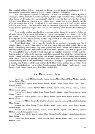 Tito způsobují vlhkost. Blíženci znázorňují vítr, Panna – zem, jíž Merkur jest ochráncem. Je-li při 
tom novoluní neb slunovrat, možno očekávati částečně vlhké nebo suché počasí. 
Stav slunce vykonává největší vliv na počasí. Zde platí však následující pravidla. Vychází-li 
slunce jasné a teplé, znamená, že i vzduch jest čistý. Ukáže-li se při tom ohnivý kruh, zvětšuje silné 
větry. Zelené neb červené mraky znamenají déšť. Ukáže-li se paprsky slunce před úsvitem, zvěstují 
podzim a zimu. Plameny, objevivší se po východu slunce, hlásají zimu a mráz. Sluneční paprsky 
v lesku oznamují zimu a déšť. Rozptýlí-li se červené mraky na severu a černé na jihu, možno 
očekávati zimu a mráz. Jižní vítr přináší déšť. Pozorujeme-li v předvečer kolem slunce červené 
mraky, můžeme počítati se silnými větry. Mraky a větry oznamují zimu. Rovněž i kruh obklopující 
slunce. 
Černá obloha ohlašuje vysychání řek, pramenů a studní. Slunce, jež se zatmívá hodinu po 
východu, přinese déšť a kroupy. Celé slunce při západu znamená déšť a vítr. Rovněž, když příliš 
pálí na zem. Horký žár oznamuje severní vítr. Též, když prvního dne měsíce se schovává. Je-li 
měsíc teprve v polovici měsíce znatelný, zvěstuje čistý vzduch. Čisté mraky na začátku měsíce mají 
v zápětí změnu počasí. Mraky u měsíce oznamují zimu a mráz. 
Rovněž když měsíc vysílá své paprsky čtvrtého dne po novoluní, věje západní vítr. Jsou-li 
znatelny skvrny na měsíci, bude větrné počasí. Čistý měsíc dokazuje čistý vzduch. Skvrny na 
měsíci zvěstují větry z téže strany. Plný měsíc přinese zimu a déšť. Vzhled stodoly kolem měsíce 
oznamuje čistý vzduch. Dva neb více takových zjevů přinese podzim, vítr a déšť. Rozpadají-li se 
tyto zjevy, přijdou mrazy. Zelené či černé zjevy, jež se rozpadají, znamenají poruchy a změny. 
Podoba stodoly u vycházejícího slunce na jasné obloze znamená déšť téhož dne. Vychází-li teplé 
slunce z mraků, bude zima a mráz. Je-li červené a horké, nastanou větry. Zvětšené slunce přinese 
zimu a mráz. Vysílá-li své paprsky dříve než vyjde, bude pršeti. Červené mraky před východme 
slunce znamenají déšť na jihu. Shromažďují-li se havrani a mouchy ve skupiny neb lítají-li společně 
a mouchy jsou dotěrné a silně bzučí, zvěstují deště. Slunovrat na začátku měsíce přinese teplé 
čtvrtletí. Vprostřed měsíce – mírné počasí. Venuše znamená deště, Merkur – teplo, Měsíc – zimu, 
Saturn – deště, Jupiter – zimu, sníh a déšť, Mars – teplo a déšť. 
23 
XV. Konstalace planet 
V první noci týdnu: Merkur, Venuše, Saturn, Jupiter, Mars, Slunce, Měsíc, Merkur, Venuše, 
Saturn, Jupiter, Mars. 
Ve druhé noci: Jupiter, Mars, Slunce, Venuše, Merkur, Měsíc, Saturn, Jupiter, Mars, Slunce, 
Venuše, Merkur. 
Ve třetí noci: Venuše, Merkur, Měsíc, Saturn, Jupiter, Mars, Slunce, Venuše, Merkur, 
Měsíc, Saturn, Jupiter. 
Ve čtvrté noci: Saturn, Jupiter, Mars, Slunce, Venuše, Merkur, Měsíc, Saturn, Jupiter, Mars, 
Slunce, Venuše. 
V páté noci: Slunce, Venuše, Merkur, Měsíc, Saturn, Jupiter, Mars, Slunce, Venuše, Merkur, 
Měsíc, Saturn. 
V šesté noci: Měsíc, Saturn, Jupiter, Mars, Slunce, Venuše, Merkur, Měsíc, Saturn, Jupiter, 
Mars, Slunce. 
V sedmé noci: Mars, Slunce, Venuše, Merkur, Měsíc, Saturn, Jupiter, Mars, Slunce, Venuše, 
Merkur, Měsíc. 
Prvního dne: Slunce, Venuše, Merkur, Měsíc, Saturn, Jupiter, Mars, Slunce, Venuše, 
Merkur, Měsíc, Saturn, Jupiter, Mars. 
Druhého dne: Měsíc, Saturn, Jupiter, Mars, Slunce, Venuše, Merkur, Měsíc, Saturn, Jupiter, 
Mars, Slunce. 
Třetího dne: Mars, Slunce, Venuše, Merkur, Měsíc, Saturn, Jupiter, Mars, Slunce, Venuše, 
Merkur, Měsíc. 
 