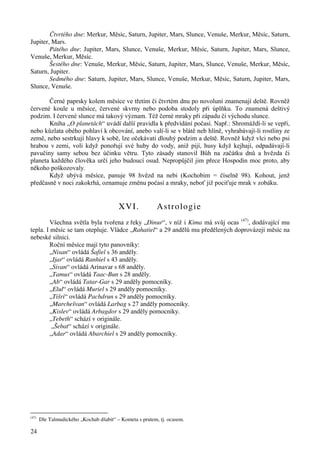 24 
Čtvrtého dne: Merkur, Měsíc, Saturn, Jupiter, Mars, Slunce, Venuše, Merkur, Měsíc, Saturn, 
Jupiter, Mars. 
Pátého dne: Jupiter, Mars, Slunce, Venuše, Merkur, Měsíc, Saturn, Jupiter, Mars, Slunce, 
Venuše, Merkur, Měsíc. 
Šestého dne: Venuše, Merkur, Měsíc, Saturn, Jupiter, Mars, Slunce, Venuše, Merkur, Měsíc, 
Saturn, Jupiter. 
Sedmého dne: Saturn, Jupiter, Mars, Slunce, Venuše, Merkur, Měsíc, Saturn, Jupiter, Mars, 
Slunce, Venuše. 
Černé paprsky kolem měsíce ve třetím či čtvrtém dnu po novoluní znamenají deště. Rovněž 
červené koule u měsíce, červené skvrny nebo podoba stodoly při úplňku. To znamená deštivý 
podzim. I červené slunce má takový význam. Též černé mraky při západu či východu slunce. 
Kniha „O planetách“ uvádí další pravidla k předvídání počasí. Např.: Shromáždí-li se vepři, 
nebo kůzlata obého pohlaví k obcování, anebo valí-li se v blátě neb hlíně, vyhrabávají-li rostliny ze 
země, nebo sestrkují hlavy k sobě, lze očekávati dlouhý podzim a deště. Rovněž když vlci nebo psi 
hrabou v zemi, voli když ponořují své huby do vody, aniž pijí, husy když kejhají, odpadávají-li 
pavučiny samy sebou bez účinku větru. Tyto zásady stanovil Bůh na začátku dnů a hvězda či 
planeta každého člověka určí jeho budoucí osud. Nepropůjčil jim přece Hospodin moc proto, aby 
někoho poškozovaly. 
Když ubývá měsíce, panuje 98 hvězd na nebi (Kochobim = číselně 98). Kohout, jenž 
předčasně v noci zakokrhá, oznamuje změnu počasí a mraky, neboť již pociťuje mrak v zobáku. 
XVI. Astrologie 
Všechna světla byla tvořena z řeky „Dinur“, v níž i Kima má svůj ocas (47), dodávající mu 
tepla. I měsíc se tam otepluje. Vládce „Rahatiel“ a 29 andělů mu předělených doprovázejí měsíc na 
nebeské silnici. 
Roční měsíce mají tyto panovníky: 
„Nisan“ ovládá Šafiel s 36 anděly. 
„Ijar“ ovládá Ranhiel s 43 anděly. 
„Sivan“ ovládá Arinavar s 68 anděly. 
„Tamus“ ovládá Taac-Bun s 28 anděly. 
„Ab“ ovládá Tatar-Gar s 29 anděly pomocníky. 
„Elul“ ovládá Muriel s 29 anděly pomocníky. 
„Tišri“ ovládá Pachdrun s 29 anděly pomocníky. 
„Marchešvan“ ovládá Larbag s 27 anděly pomocníky. 
„Kislev“ ovládá Arbagdor s 29 anděly pomocníky. 
„Tebeth“ schází v originále. 
„Šebat“ schází v originále. 
„Adar“ ovládá Abarchiel s 29 anděly pomocníky. 
(47) Dle Talmudického „Kochab dšabit“ – Kometa s prutem, tj. ocasem. 
 