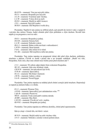 26 
Kh H Th – znamená: Tóra jest nejvyšší vědou. 
H Z J – znamená: Hospodin jest nejvyšší. 
A L D – znamená: Vznešený nade všechny. 
L A W – znamená: Tvůrce divů na moři. 
H H E – znamená: Mojžíš je sdělil Aronovi. 
J Z L – znamená: Nejvyšší soudce. 
M B H – znamená: Dal Mojžíšovi tvořiti divy. 
Poznámka: Napíšeš-li tato jména na stříbrný plech, jejž ponoříš do čerstvé vody a vypiješ-li 
v prvním dnu měsíce Nisanu, budeš chráněn před zlým pohledem a zlým duchem. Rovněž kdo 
napíše je na pergamen a nosí na srdci. 
H R J – znamená: Hospodin je jediný. 
H K M – znamená: Kmeny boží. 
L A W – znamená: Nebeská svátost. 
Kh L I – znamená: Brána světla otevřená v milosrdenství. 
L W W – znamená: Deset kmenů. 
F H L – znamená: Jeho milost trvá věčně. 
N L Kh – znamená: Hůl mojžíšova měla tato jména. 
Poznámka: Tato jména napsána na pergameně chrání děti před zlým duchem, pohledem, 
strachem a pláčem. Člověk se modlí v postní den a po koupání sedmkrát: „Budiž tvá vůle, 
Hospodine, bože otců, abys mne chránil mocí těchto jmen před strachem atd.“! 
J J J – znamená: Tři soboty odpovídající třem svátostem Hospodina. 
M L H – znamená: Jeho moc účinkuje všude. 
CH H W – znamená: Jest původcem čtyř živlů. 
N Th H – znamená: Spravedlivý. 
H A A – znamená: Má třináct vlastností. 
J R Th – znamená: Jediný a věčný. 
S A H – znamená: Trestal Egypt. 
Poznámka: Tato jména napsána na měděný plech chrání cestující před strachem. Doporučují 
se napsati je jménem Isáka a ve středu. 
R J J – znamená: Písmena Tóry. 
A W M – znamená: Spravedlivý jest zakladatelem světa. (50) 
L Kh B – znamená: Praotcové. 
WŠ R – znamená: Svatá země patří svatému národu. 
JCHW – znamená: Moc Boží. 
L H CH – znamená: Člověk toť svět v malém. 
Kh W K – znamená: Hospodin jest jediný. 
Poznámka: Tato jména napsána na stříbrnou destičku, chrání před zapomenutím. 
Kdo je cituje v čistotě těla, má štěstí v učení. 
M N D – znamená: Mojžíš nabyl na nebi všechnu vědu. 
A N J – znamená: Nebeské a zemské svátosti počtem deset. 
(50) Proverbia Salomonis, Kap. 10.3. 
 