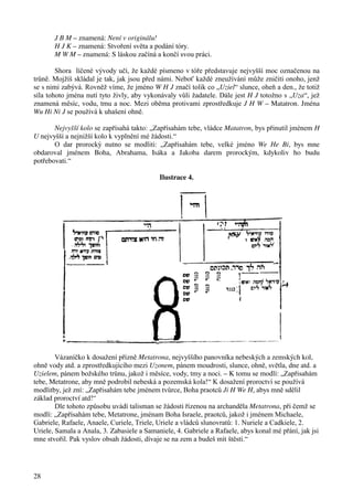 28 
J B M – znamená: Není v originálu! 
H J K – znamená: Stvoření světa a podání tóry. 
M W M – znamená: S láskou začíná a končí svou práci. 
Shora líčené vývody učí, že každé písmeno v tóře představuje nejvyšší moc označenou na 
trůně. Mojžíš skládal je tak, jak jsou před námi. Neboť každé zneužívání může zničiti onoho, jenž 
se s nimi zabývá. Rovněž víme, že jméno W H J značí tolik co „Uziel“ slunce, oheň a den., že totiž 
síla tohoto jména nutí tyto živly, aby vykonávaly vůli žadatele. Dále jest H J totožno s „Uza“, jež 
znamená měsíc, vodu, tmu a noc. Mezi oběma protivami zprostředkuje J H W – Matatron. Jména 
Wu Hi Ni J se používá k uhašení ohně. 
Nejvyšší kolo se zapřísahá takto: „Zapřísahám tebe, vládce Matatron, bys přinutil jménem H 
U nejvyšší a nejnižší kolo k vyplnění mé žádosti.“ 
O dar prorocký nutno se modliti: „Zapřísahám tebe, velké jméno We He Bi, bys mne 
obdaroval jménem Boha, Abrahama, Isáka a Jakoba darem prorockým, kdykoliv ho budu 
potřebovati.“ 
Ilustrace 4. 
Vázaníčko k dosažení přízně Metatrona, nejvyššího panovníka nebeských a zemských kol, 
ohně vody atd. a zprostředkujícího mezi Uzonem, pánem moudrosti, slunce, ohně, světla, dne atd. a 
Uzielem, pánem božského trůnu, jakož i měsíce, vody, tmy a noci. – K tomu se modlí: „Zapřisahám 
tebe, Metatrone, aby mně podrobil nebeská a pozemská kola!“ K dosažení proroctví se používá 
modlitby, jež zní: „Zapřisahám tebe jménem tvůrce, Boha praotců Ji H We H, abys mně sdělil 
základ proroctví atd!“ 
Dle tohoto způsobu uvádí talisman se žádosti řízenou na archanděla Metatrona, při čemž se 
modlí: „Zapřísahám tebe, Metatrone, jménam Boha Israele, praotců, jakož i jménem Michaele, 
Gabriele, Rafaele, Anaele, Curiele, Triele, Uriele a vládců slunovratů: 1. Nuriele a Cadkiele, 2. 
Uriele, Samala a Anala, 3. Zabasiele a Samaniele, 4. Gabriele a Rafaele, abys konal mé přání, jak jsi 
mne stvořil. Pak vyslov obsah žádosti, dívaje se na zem a budeš mít štěstí.“ 
 