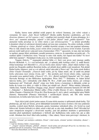 3 
ÚVOD 
Kniha, kterou tento překlad uvádí poprvé do světové literatury, jest velmi vzácná a 
významná. Již název „Sefer Raziel haMalach“ (Kniha anděla Raziela) s podtitulem, „jež byla 
doručena Adamovi, než byl vypuzen z ráje“, vyjadřuje jistý mystický obsah. K tomu přistupuje, že i 
slovo „raz“ znamená aramejsky „tajnost“ a celé jméno „Raziel“ značí „anděla tajemství“. Tato 
anonymní kniha považuje se za velmi starou a její talismayagemmy (1) za účinné prostředky 
k dosažení výhod a k odvrácení různých nehod, jež jsou tam vyznačeny. Na celém východu, zvláště 
v Orientu, používají se v knize „Raziel“ uváděné mystické recepty a nosí tam popsané talismany. 
Přes to však zůstává tato kniha, psaná větším dílem aramejsky neznámou širším kruhům. S prvním 
právem mohl tudíž první vydavatel textu (Amsterodam 1701) (2) upozorniti, že tam, kde tato kniha 
se nachází, panuje štěstí, požehnání, moudré potomstvo, místo to, že nepostihne ani požár atd. – To 
souhlasí úplně s všeobecnou vírou. Vnucuje se nám však otázka, kdo napsal tuto knihu? Ve které 
době byla sepsána? – Následující úvahy jsou s to, řešiti naznačené otázky: 
Targum Onkelos (3) (aramejský překlad bible z I. Stol.) jest první, jenž jmenuje anděla 
Raziela (Koheleth. 4., 3.): voef hašomajm, atd. „A nebeský pták rozšiřuje zvěst“, tj. anděl Raziel. 
Zohar komentuje verš (Berešith 5.): „Toť jest kniha dějin Adama“ takto: „Když Adam meškal v ráji, 
poslal mu Hospodin andělem Razielem knihu, jež přináší deset oddílů svaté moudrosti. Pak předal 
Rafael knihu Adamovi, jenž se s ní zabýval, načež odevzdal ji Šetovi atd.“ Na jiném místě dodává 
Zohar Chadaš (Terumah): „Chanoch našel světlo, jež by Adam ztratil, atd. až anděl mu předal 
knihu schovanou mezi stromy života, atd.“ – Bez pochyby pod vlivem tohoto citátu, vypravuje 
slovanská verse apokryf knihy „Chanoch“ (33., 10.): „Raziel zachránil Chanocha“ atd. Viz „Jagič, 
Slavische Beiträge zu den Biblischen Apokryphen, Wien 1842 (4)“ Dokladem, že Adam dostal 
takovou knihu, jest i talmudický citát (Baba M. 86.): „Viděl jsem knihu Adama, jež zvěstuje 
budoucnost atd.“ Poněvadž „Raziel“ cituje sice Sefer Jeciru a komentuje ji důkladně, avšak ne 
knihu de Leona (viz dále), je viděti že Zohar jest mladší než „Raziel“. Mimo traktáty Jebamoth, 
Adoba Zara, Táanith, Pesachim, Chagiga, cituje „Raziel“ známého astronoma Samuela (žil 160-200 
v „Nahardee“, v Babylonsku) Midraš rabba i Pirke d’rabbi Eliester (8 stol.). Alphabeta d’rabbi 
Akiba (Tanaita v Palestině 68-136 po Kr.) Šiur Koma (po X. stol.), jakož i astrologické spisy Šabthi 
(Saturn), Hamazaloth (Planety) židovských i nežidovských učenců, atd. Dle toho možno 
konstatovati, že kniha naše byla mezi XI. a XIII. stol. sepsána. 
Nyní zbývá ještě zjistiti jméno autora. K tomu účelu musíme si zpřítomniti obsah knihy. Týž 
představuje, jak bylo již řečeno, první důkladnější komentář ku knize stvoření a líčí moc praktické 
mystiky, svatých jmen Božích, talismanů, gemm, konstalace nebeských těles, vliv hvězd na osud 
lidstva atd. Systém Sefiroth (viz dále), učení o duši atd. se zde však zanedbává. Proč? Očividně byl 
autor stoupencem teurgické a divotvorné mystiky, jenž dal přednost okultním a spiritistickým 
názorům před neplodnými myšlenkami o Sefiroth atd. Kabbalistou toho směru byl, jak se dále 
uvádí, Abraham ben Josef Abu-l-afia (arabsky = Otec zdaru). Názor tento potvrzuje i okolnost, že 
(1) Slovo „Talisman“ jest totožným s arabským „Tilsam“ v témž smyslu. „Gemma“ pochází z hebrejštiny „Kamea“ – 
vázaníčko. 
(2) Isak ben Abraham. Rabín v Amsterodamu. 
(3) „Targum“ znamená hebrejsky „překlad“. „Onkelos“, bývalí pohan jenž přestoupil (80 po Kr.) na židovskou víru, 
překládal pět knih do aramejštiny. Tento překlad se jmenuje „Targum Onkelos“. 
(4) Slavisches Henochbuch. ed. Bonwetsch. 
 