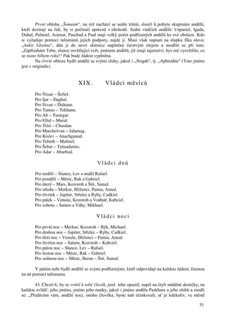 První obloha „Šomaim“, na níž nachází se sedm trůnů, slouží k pobytu skupinám andělů, 
kteří dozírají na lidi, by si počínali správně v obchodě. Sedm vůdčích andělů: Urpaniel, Igada, 
Duhal, Palmiel, Asimur, Paschad a Pual mají velký počet podřízených andělů ke své obsluze. Kdo 
si vyžaduje pomoci talismanů jejich podpory, najde ji. Musí však napsati na slupku fíku slova: 
„Aukir Glaima“, dáti ji do nové sklenice naplněné čerstvým olejem a modliti se při tom: 
„Zapřísahám Tebe, slunce osvětlující svět, jménem andělů, jíž znají tajemství, bys mě vysvětlilo, co 
se stane během roku!“ Pak bude žádost vyplněna. 
Na čtvrté obloze bydlí andělé se svými sluhy, jakož i „Nogah“, tj. „Aphrodite“ (Toto jméno 
31 
jest v originále). 
XIX. Vládci měsíců 
Pro Nisan – Šefiel. 
Pro Ijar – Daghal. 
Pro Sivan – Didnaur. 
Pro Tamus – Tekhanu. 
Pro Ab – Tutargar. 
Pro Ellul – Mural. 
Pro Tišri – Chasdan. 
Pro Marchešvan – Jalarnag. 
Pro Kislev – Anachganud. 
Pro Tebeth – Mafniel. 
Pro Šebat – Tašnadarnis. 
Pro Adar – Abarbial. 
V l á d c i d n ů 
Pro neděli – Slunce, Lev a anděl Rafael. 
Pro pondělí – Měsíc, Rak a Gabriel. 
Pro úterý – Mars, Kozoroh a Štír, Samal. 
Pro středu – Merkur, Blíženci, Panna, Annal. 
Pro čtvrtek – Jupiter, Střelec a Ryby, Cadkiel. 
Pro pátek – Venuše, Kozoroh a Vodnář, Kabciel. 
Pro sobotu – Saturn a Váhy, Mikhael. 
V l á d c i n o c i 
Pro první noc – Merkur, Kozoroh – Býk, Michael. 
Pro druhou noc – Jupiter, Střelec – Ryby, Cadkiel. 
Pro třetí noc – Venuše, Blíženci – Panna, Annal. 
Pro čtvrtou noc – Saturn, Kozoroh – Kabciel. 
Pro pátou noc – Slunce, Lev – Rafael. 
Pro šestou noc – Měsíc, Rak – Gabriel. 
Pro sedmou noc – Měsíc, Beran – Štír, Samal. 
V pátém nebi bydlí andělé se svými podřízenými, kteří odpovídají na každou žádost, řízenou 
na ně pomocí talismanu. 
43. Chceš-li, by se vrátil k tobě člověk, jenž tebe opustil, napiš na čtyři měděné destičky, na 
každou zvlášť, jeho jméno, jméno jeho matky, jakož i jméno anděla Paskhara a jeho sluhů a modli 
se: „Předávám vám, andělé noci, onoho člověka, byste naň účinkovali, ať je kdekoliv, ve městě 
 