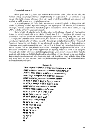 Poznámka k obrazu 5. 
(Píseň písní, kap. 7,5) Tento verš překládá Kralická bible takto: „Hlava tvá na tobě jako 
Karmel, a vlasy hlavy tvé jako šarlat; i král přivázán by byl na pavlačích.“ – Do talismanu se tedy 
napřed píše druhá polovina talismanu (Král atd.) a pak první (Hlava atd.) Jak tento nevinný verš 
vztahuje se na Metatrona, není v originálu naznačeno. 
Je to tentýž postup, jejž Sefer Jecira zaznamenává ve druhé kapitole, že Hospodin stvořil 
všecko 22 písmeny alfabety. Tyto se nacházejí v kole, vykazujícím 231 oddělení, každé oddělení 
obsahuje 2 písmena. Alphabeta se čte nahoře (v první řádce) zprava a zleva. První slabika jest tedy 
„Ab“ a poslední „ŠTh“. To ukazuje ilustrace 6. 
Raziel přináší zde původní znění divného spisu, jenž ještě dnes vzbuzuje při čtení zvláštní 
dojem. Na základě mystického verše v knize (Daniel, kap. 7. 9.): „Viděl jsem, jak trůnové byly 
postaveny a starý dnů posadil se. Jeho roucho bylo jako sníh bílé a vlasy hlavy jako vlna čistá“ 
…vyličuje autor v krátkém spise, jmenovaném „Šiur Komah“ (= míra výše, tj. Hospodina), jak Bůh 
vypadá, jak vypadají Jeho údy tělesné atd. atd. – Řečený spis jest připsán proslulému veleknězi R. 
Ismaelovi, členovi to oné skupiny, jež po zhroucení povstání „Bar-Kochby“ byla Hadrianem 
odsouzena, aby vytrpěla mučednickou smrt (160 po Kr.). R. Ismael prý vstoupil před tím do nebe, 
aby se dověděl, zda byl jim přiřknut takový trest i nebeským, nejvyšším soudem či ne. Při té 
příležitosti spatřil Boha a po návratu vypravoval, dle legendy, všecko co viděl, svým kolegům. 
Výsledek jeho studií v nebi líčí podrobně mu připsaný spis „Šiur Koma“, součást to knihy Raziela, 
který spis však dokazuje, že Kabbala překročila nejvyšší bod vývoje a dostala se na cestu úpadku. 
Takové úsudky se nám vnucují, když čteme tam např. „jak dlouhý jest každý úd Boha, jakou délku 
mají nohy, ruce, oči, uši, nos atd.“, všecko s pozoruhodnou podrobností, tak že moderní čtenář 
ztěžka rozumí této blasfemii. 
33 
Ilustrace 6. 
 