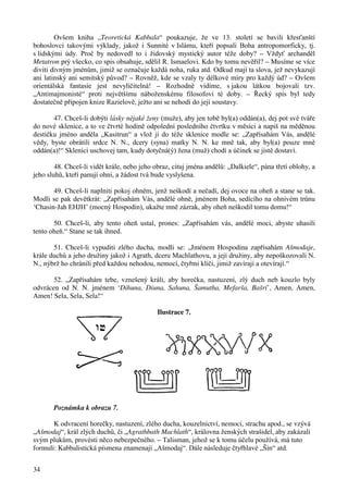 34 
Ovšem kniha „Teoretická Kabbala“ poukazuje, že ve 13. století se bavili křesťanští 
bohoslovci takovými výklady, jakož i Sunnité v Islámu, kteří popsali Boha antropomorficky, tj. 
s lidskými údy. Proč by nedovedl to i židovský mystický autor téže doby? – Vždyť archanděl 
Metatron prý všecko, co spis obsahuje, sdělil R. Ismaelovi. Kdo by tomu nevěřil? – Musíme se více 
diviti divným jménům, jimiž se označuje každá noha, ruka atd. Odkud mají ta slova, jež nevykazují 
ani latinský ani semitský původ? – Rovněž, kde se vzaly ty délkové míry pro každý úd? – Ovšem 
orientálská fantasie jest nevylíčitelná! – Rozhodně vidíme, s jakou látkou bojovali tzv. 
„Antimajmonisté“ proti největšímu náboženskému filosofovi té doby. – Řecký spis byl tedy 
dostatečně připojen knize Razielově, ježto ani se nehodí do její soustavy. 
47. Chceš-li dobýti lásky nějaké ženy (muže), aby jen tobě byl(a) oddán(a), dej pot své tváře 
do nové sklenice, a to ve čtvrté hodině odpolední posledního čtvrtku v měsíci a napiš na měděnou 
destičku jméno anděla „Kasitrun“ a vlož jí do téže sklenice modle se: „Zapřísahám Vás, andělé 
vědy, byste obrátili srdce N. N., dcery (syna) matky N. N. ke mně tak, aby byl(a) pouze mně 
oddán(a)!“ Sklenici uschovej tam, kudy dotyčná(ý) žena (muž) chodí a účinek se jistě dostaví. 
48. Chceš-li vidět krále, nebo jeho obraz, cituj jména andělů: „Dalkiele“, pána třetí oblohy, a 
jeho sluhů, kteří panují ohni, a žádost tvá bude vyslyšena. 
49. Chceš-li naplniti pokoj ohněm, jenž neškodí a nečadí, dej ovoce na oheň a stane se tak. 
Modli se pak devětkrát: „Zapřísahám Vás, andělé ohně, jménem Boha, sedícího na ohnivém trůnu 
‘Chasin-Jah EHJH’ (mocný Hospodin), ukažte mně zázrak, aby oheň neškodil tomu domu!“ 
50. Chceš-li, aby tento oheň ustal, prones: „Zapřísahám vás, andělé moci, abyste uhasili 
tento oheň.“ Stane se tak ihned. 
51. Chceš-li vypuditi zlého ducha, modli se: „Jménem Hospodina zapřísahám Ašmodaje, 
krále duchů a jeho družiny jakož i Agrath, dceru Machlathovu, a její družiny, aby nepoškozovali N. 
N., nýbrž ho chránili před každou nehodou, nemocí, čtyřmi klíči, jimiž zavírají a otevírají.“ 
52. „Zapřísahám tebe, vznešený králi, aby horečka, nastuzení, zlý duch neb kouzlo byly 
odvrácen od N. N. jménem ‘Dihuna, Diuna, Sahuna, Šamutha, Mefarša, Bašri’, Amen, Amen, 
Amen! Sela, Sela, Sela!“ 
Ilustrace 7. 
Poznámka k obrazu 7. 
K odvracení horečky, nastuzení, zlého ducha, kouzelnictví, nemoci, strachu apod., se vzývá 
„Ašmodaj“, král zlých duchů, či „Agrathbath Machlath“, královna ženských strašidel, aby zakázali 
svým plukům, provésti něco nebezpečného. – Talisman, jehož se k tomu účelu používá, má tuto 
formuli: Kabbalistická písmena znamenají „Ašmodaj“. Dále následuje čtyřhlavé „Šín“ atd. 
 