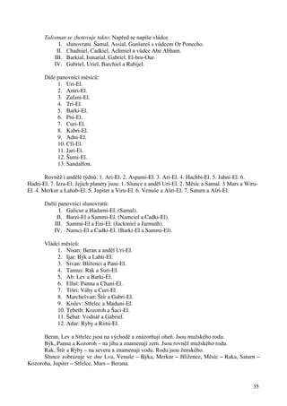 35 
Talisman se zhotovuje takto: Napřed se napíše vládce 
I. slunovratu. Šamal, Assial, Ganšureš s vůdcem Or Ponecho. 
II. Chadniel, Cadkiel, Achmiel a vůdce Abe Abham. 
III. Barkial, Ismarial, Gabriel, El-bru-Our. 
IV. Gabriel, Uriel, Barchiel a Rabijel. 
Dále panovníci měsíců: 
1. Uri-El. 
2. Amri-El. 
3. Zafani-El. 
4. Tri-El. 
5. Barki-El. 
6. Pni-El. 
7. Curi-El. 
8. Kabri-El. 
9. Adni-El. 
10. Cfi-El. 
11. Jari-El. 
12. Šumi-El. 
13. Sandalfon. 
Rovněž i andělé týdnů: 1. Ari-El. 2. Aspami-El. 3. Ari-El. 4. Hachbi-El. 5. Jahni-El. 6. 
Hadri-El. 7. Izra-El. Jejich planety jsou: 1. Slunce a anděl Uri-El. 2. Měsíc a Samal. 3 Mars a Wiru- 
El. 4. Merkur a Lahab-El. 5. Jupiter a Viru-El. 6. Venuše a Ašri-El. 7. Saturn a Ašri-El. 
Další panovníci slunovratů: 
I. Galicur a Hadarni-El. (Samal). 
II. Barzi-El a Sammi-El. (Namciel a Cadki-El). 
III. Sammi-El a Eni-El. (Jackmiel a Jarmuth). 
IV. Namci-El a Cadki-El. (Barki-El a Sammi-El). 
Vládci měsíců: 
1. Nisan: Beran a anděl Uri-El. 
2. Ijar: Býk a Lahti-El. 
3. Sivan: Blíženci a Pani-El. 
4. Tamus: Rak a Suri-El. 
5. Ab: Lev a Barki-El. 
6. Ellul: Panna a Chani-El. 
7. Tišri: Váhy a Curi-El. 
8. Marchešvan: Štír a Gabri-El. 
9. Kislev: Střelec a Maduni-El. 
10. Tebeth: Kozoroh a Šaci-El. 
11. Šebat: Vodnář a Gabriel. 
12. Adar: Ryby a Rimi-El. 
Beran, Lev a Střelec jsou na východě a znázorňují oheň. Jsou mužského rodu. 
Býk, Panna a Kozoroh – na jihu a znamenají zem. Jsou rovněž mužského rodu. 
Rak, Štír a Ryby – na severu a znamenají vodu. Rodu jsou ženského. 
Slunce zobrazuje ve dne Lva, Venuše – Býka, Merkur – Blížence, Měsíc – Raka, Saturn – 
Kozoroha, Jupiter – Střelce, Mars – Berana. 
 