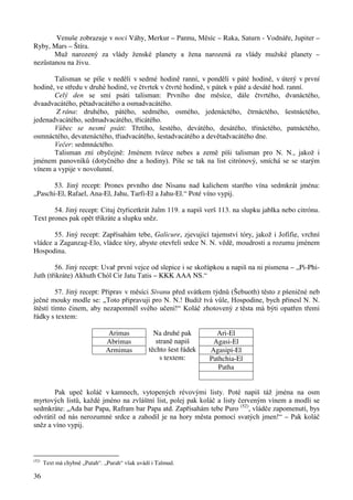 36 
Venuše zobrazuje v noci Váhy, Merkur – Pannu, Měsíc – Raka, Saturn - Vodnáře, Jupiter – 
Ryby, Mars – Štíra. 
Muž narozený za vlády ženské planety a žena narozená za vlády mužské planety – 
nezůstanou na živu. 
Talisman se píše v neděli v sedmé hodině ranní, v pondělí v páté hodině, v úterý v první 
hodině, ve středu v druhé hodině, ve čtvrtek v čtvrté hodině, v pátek v páté a desáté hod. ranní. 
Celý den se smí psáti talisman: Prvního dne měsíce, dále čtvrtého, dvanáctého, 
dvaadvacátého, pětadvacátého a osmadvacátého. 
Z rána: druhého, pátého, sedmého, osmého, jedenáctého, čtrnáctého, šestnáctého, 
jedenadvacátého, sedmadvacátého, třicátého. 
Vůbec se nesmí psáti: Třetího, šestého, devátého, desátého, třináctého, patnáctého, 
osmnáctého, devatenáctého, třiadvacátého, šestadvacátého a devětadvacátého dne. 
Večer: sedmnáctého. 
Talisman zní obyčejně: Jménem tvůrce nebes a země píši talisman pro N. N., jakož i 
jménem panovníků (dotyčného dne a hodiny). Píše se tak na list citrónový, smíchá se se starým 
vínem a vypije v novolunní. 
53. Jiný recept: Prones prvního dne Nisanu nad kalichem starého vína sedmkrát jména: 
„Paschi-El, Rafael, Ana-El, Jahu, Tarfi-El a Jahu-El.“ Poté víno vypij. 
54. Jiný recept: Cituj čtyřicetkrát žalm 119. a napiš verš 113. na slupku jablka nebo citrónu. 
Text prones pak opět třikráte a slupku sněz. 
55. Jiný recept: Zapřísahám tebe, Galicure, zjevující tajemství tóry, jakož i Jofifie, vrchní 
vládce a Zaganzag-Elo, vládce tóry, abyste otevřeli srdce N. N. vědě, moudrosti a rozumu jménem 
Hospodina. 
56. Jiný recept: Uvař první vejce od slepice i se skořápkou a napiš na ni písmena – „Pi-Phi- 
Juth (třikráte) Akhuth Chól Cir Jatu Tatis – KKK AAA NS.“ 
57. Jiný recept: Připrav v měsíci Sivanu před svátkem týdnů (Šebuoth) těsto z pšeničné neb 
ječné mouky modle se: „Toto připravuji pro N. N.! Budiž tvá vůle, Hospodine, bych přinesl N. N. 
štěstí tímto činem, aby nezapomněl svého učení!“ Koláč zhotovený z těsta má býti opatřen třemi 
řádky s textem: 
Arimas Ari-El 
Abrimas Agasi-El 
Armimas Agasipi-El 
Pathchia-El 
Patha 
Na druhé pak 
straně napiš 
těchto šest řádek 
s textem: 
Pak upeč koláč v kamnech, vytopených révovými listy. Poté napiš táž jména na osm 
myrtových listů, každé jméno na zvláštní list, polej pak koláč a listy červeným vínem a modli se 
sedmkráte: „Ada bar Papa, Rafram bar Papa atd. Zapřísahám tebe Puro (52), vládče zapomenutí, bys 
odvrátil od nás nerozumné srdce a zahodil je na hory města pomocí svatých jmen!“ – Pak koláč 
sněz a víno vypij. 
(52) Text má chybně „Putah“. „Purah“ však uvádí i Talmud. 
 