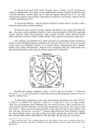 58. Recept k odvrácení zlého ducha, uhranutí, vězení, chudoby a jiných nepříjemností: 
„Jménem všemohoucího, tvůrce nebes a země, andělů Rafaela, Samala, Hangala, Gan-Šurešu jakož 
i jménem Adirihuna, věrného lékaře, dej mi štěstí při ssepsání talismanu pro N. N., aby našel 
záchranu před vězením, zlým člověkem, protivníkem, ať Israelitou či neisraelitou. Jménem Ariruna 
a Adirida zapřísahám pro N.N.“ 
59. Jiný recept: Modli se: „Adni-El, Sargi-El, Nadgi-El, otevřete srdce N. N. učení a vědě a 
37 
chraňte ho před vězením a každou nehodou!“ 
60. Recept k nabytí moudrosti: Prones sedmkrát nad sklenicí vody a vypij ji pak během 40 
dnů: „Tato slova rozumu propůjčena Mojžíšovi cestou vody prostřednictvím Safsi-Ela, panovníka 
rozumu, Apfi-Ela, vládce vědy, Kachti-Ela, vládce poznání, Armi-Ela, vládce chytrosti, Hu-Ela, 
vládce vědomostí, Nahni-Ela, vládce vzdělání, Rachla, vládce tajemství a Chašmuela, vládce tóry!“ 
Jako odchylku od posledních dvou druhů talismanů pro šestinedělky dlužno konstatovati 
formuli zvolenou Pražským rabínem a kabbalistou R. Jonatanem Eibešicem (17. stol.), jež vyvozuje 
rovněž jména čtyř biblických (Genesis 2) na čtyřech úhlech s připomenutím jmen: Mikhael, 
Gabriel, Uriel, Rafael. Pak pokračuje: „Budiž tvá vůle, Hospodine, Bože náš a Bože naších otců, 
abys chránil dívku Süssje, dceru Sary Ley. (Potom napsal verš 19. žalmu 90.)“ 
Ilustrace 8. 
Šestilistá růže obsahuje následující výroky: 1. verš 18. kap. 49 v kn. Mojž. – 2. Žalm kap. 
121 verš 4. - 3. – 6.: před zlým duchem, všemi druhy kouzel a jejich skupinami, ve dne či v noci, ve 
snách či v bdělém stavu…“ 
20. Kdo nechce zapomenouti svého učení, nechť pronese nad sklenicí vína verše: Hiob 32. 
8., Žalm 51. 12., Přísloví 161, Isaiáš 50. 4., Žalm 51. 13., Isaiáš 50. 5. a 26. 16. 2. Pak se modli: 
„Buď vůle tvá, Hospodine, Bože Abraháma, atd., aby otevřel mé srdce v tóře a osvětlil mé oči a 
srdce jménem Paschi-Ela, Rafa-Ela, Tofa-Ela, bych nezapomněl, čemu jsem se učil a čemu se budu 
učiti. Amen!“ – Mnozí se postí den před novoluním Sivánu a píši tyto verše na vejce, modlíce se při 
tom. Tak např. „Pro Davida, syna Zlaté (53), jménem vládců Škarchuze, Petra, Rudi-Ela a Aguksi- 
Ela, učitelů Mojžíše. Otevři i mé srdce tj. Davida ben Zlaté, jménem Ahu, Achuš, Jchuš. JHWH, 
JHU, JH, HH, HWH, JHWJ, HWH, HH, JH, WH, AH; JHW, AH, JH, WH, HA, Amen Sela!“ 
(53) Slova „David ben Zlaté“ jsou v originálu psána tak, jak zde uvedeno. Z toho vysvítá, že autor této knihy žil ve 
slovanském okolí. Rovněž ií svaté jméno „Azbugah“ (název ruské abecedy). Tj. první a sedmé, druhé a šesté, třetí a 
páté písmeno. 
 