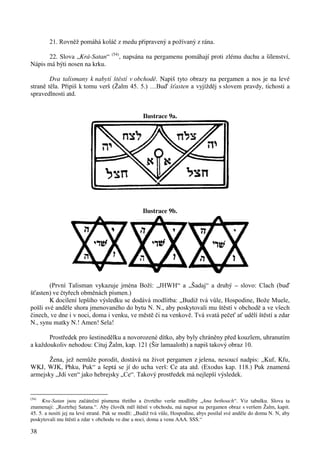38 
21. Rovněž pomáhá koláč z medu připravený a požívaný z rána. 
22. Slova „Krá-Satan“ (54), napsána na pergamenu pomáhají proti zlému duchu a šílenství, 
Nápis má býti nosen na krku. 
Dva talismany k nabytí štěstí v obchodě. Napiš tyto obrazy na pergamen a nos je na levé 
straně těla. Připiš k tomu verš (Žalm 45. 5.) …Buď šťasten a vyjížděj s slovem pravdy, tichosti a 
spravedlnosti atd. 
Ilustrace 9a. 
Ilustrace 9b. 
(První Talisman vykazuje jména Boží: „JHWH“ a „Šadaj“ a druhý – slovo: Clach (buď 
šťasten) ve čtyřech obměnách písmen.) 
K docílení lepšího výsledku se dodává modlitba: „Budiž tvá vůle, Hospodine, Bože Muele, 
pošli své anděle shora jmenovaného do bytu N. N., aby poskytovali mu štěstí v obchodě a ve všech 
činech, ve dne i v noci, doma i venku, ve městě či na venkově. Tvá svatá pečeť ať udělí štěstí a zdar 
N., synu matky N.! Amen! Sela! 
Prostředek pro šestinedělku a novorozené dítko, aby byly chráněny před kouzlem, uhranutím 
a každoukoliv nehodou: Cituj Žalm, kap. 121 (Šir lamaaloth) a napiš takový obraz 10. 
Žena, jež nemůže porodit, dostává na život pergamen z jelena, nesoucí nadpis: „Kuf, Kfu, 
WKJ, WJK, Phku, Puk“ a šeptá se jí do ucha verš: Ce ata atd. (Exodus kap. 118.) Puk znamená 
armejsky „Jdi ven“ jako hebrejsky „Ce“. Takový prostředek má nejlepší výsledek. 
(54) Kra-Satan jsou začáteční písmena třetího a čtvrtého verše modlitby „Ana bethoach“. Viz tabulku. Slova ta 
znamenají: „Roztrhej Satana.“. Aby člověk měl štěstí v obchodu, má napsat na pergamen obraz s veršem Žalm, kapit. 
45. 5. a nositi jej na levé straně. Pak se modlí: „Budiž tvá vůle, Hospodine, abys posílal své anděle do domu N. N, aby 
poskytovali mu štěstí a zdar v obchodu ve dne a noci, doma a venu AAA. SSS.“ 
 