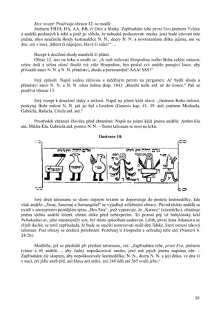 Jiný recept: Používaje obrazu 12. se modlí: 
Jménem EHJH, HA, AA, BB, či Otce a Matky. Zapřísahám tebe první Evo jménem Tvůrce 
a andělů poslaných k tobě a jimž jsi slíbila, že nebudeš poškozovati onoho, jenž bude citovati tato 
jména, abys neučinila škody šestinedělce N. N., dcery N. N. a novrozenému dítku jejímu, ani ve 
dne, ani v noci, jídlem či nápojem, hlavě či srdci!“ … 
Recept k docílení shody manželů či přátel. 
Obraz 12. nos na krku a modli se: „A máš milovati Hospodina svého Boha celým srdcem, 
celou duší a celou silou! Budiž tvá vůle Hospodine, bys poslal své anděle panující lásce, aby 
přivodili mezi N. N. a N. N. přátelství, shodu a porozumění! AAA! SSS!“ 
Jiný způsob: Napiš vodou růžovou a měděným perem na pergamen: Ať bydlí shoda a 
přátelství mezi N. N. a N. N. silou žalmu (kap. 104): „Borchi nafši atd. až do konce.“ Pak se 
používá obrazu 13. 
Jiný recept k dosažení lásky a milosti. Napiš na jelení kůži slova: „Jménem Boha milosti, 
poskytuj Bože milost N. N. jak jsi byl s Josefem (Genesis kap. 41. 39. atd) jménem Michaela, 
Gabriela, Rafaela, Uriela atd. atd.“ 
Prostředek chránící člověka před zbraněmi: Napiš na jelení kůži jména andělů: Anthri-Ela 
39 
atd. Mikha-Ela, Gabriela atd. pomoz N. N. – Tento talisman se nosí na krku. 
Ilustrace 10. 
Jiný druh talismanu se skoro stejným textem se doporučuje do postele šestinedělky, kde 
však andělé: „Sinaj, Sansinaj a Samangolef“ se vyjadřují zvláštními obrazy. Původ těchto andělů se 
uvádí v anonymním pozdějším spisu „Ben Sira“, jenž vypravuje, že „Kamea“ (vázaníčko), obsahuje 
jména těchto andělů léčení, chrání dítko před nebezpečím. To poznal prý už babylónský král 
Nebukadnecar, jeho onemocnělý syn, byl tímto způsobem uzdraven. Lilith, první žena Adamova ze 
zlých duchů, se totiž zapřísahala, že bude se snažiti usmrcovati malé děti lidské, které nenosí takový 
talisman. Pod obrazy se dodává požehnání: Požehnej ti Hospodin a ochraňuj tebe atd. (Numeri 6. 
24-26). 
Modlitba, jež se přednáší při předání talismanu, zní: „Zapřísahám tebe, první Evo, jménem 
tvůrce a tří andělů…, aby žádný nepoškozoval onoho, jenž má jejich jména napsána zde. – 
Zapřísahám zlé skupiny, aby nepoškozovaly šestinedělku: N. N., dceru N. N. a její dítko, ve dne či 
v noci, při jídle aneb pití, ani hlavy ani srdce, ani 248 údů ani 365 svalů jeho.“ 
 