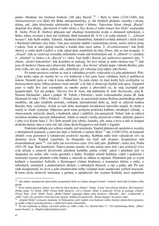 jméno Abraham má číselnou hodnotu 248 jako Raziel (5) – Byla to doba (1234-1340), kdy 
Antimaimonisté (viz dále) líčí Boha antropomorficky, tj. dle hrubých představ mystiky s očima, 
ušima, atd., jako křesťanská scholastika a Sunnité v Islámu. Takovému líčení věnuje „Raziel“ 
skutečně dva články „Hechaloth d’rabbi Akiba a Šiur Koma d’rabbi Ismael ben Eliša“ současníka 
R. Akiby. První R. Akibovi připsaná stať obsahuje homiletické úvahy o chrámech nebeských, o 
Bohu, trůnu, stvoření a duši atd. (Jellinek, Beth hamidraš III. A IV.) Je sedm chrámů: 1) „Libnath 
hasapir“, kde bydlí andělé, Tahariel, Akathriel (Sandalfon), Sahadiel (svědek dobrých i zlých činů) 
s Rachmiel (sbírající slzy lidu). Tam jsou nesčetní andělé s nesčetnýma očima, nosící ohnivé pruty 
v rukou. Tam se také spojují mužské a ženské duše mezi sebou. 2) „Ecemhašomaim“, kde bydlí 
ohnivý a vodní duch Cadkiel a vede odtud duše zemřelých do řeky Dinur, aby se tam koupaly. 3) 
„Nogah“, kde se vyslovují rozsudky nebeského soudu nad bezbožnými atd. 4) „Zkhuth“ (= zásluha) 
5) „Ahabah“ (= láska) a 6) „Racon“ (= vůle). Tam bydlí i Raziel, jež uschovává tajemství tóry. 7) 
chrám: „Kodeš hakodóším“, kde Karubíni se nalézají. Na levé straně je sedm chrámu tmy (6), kde 
jsou zlí duchové (Satan atd.) ubytování. Druhý spis „Šiur Koma“ přináší popis vzhledu Božího, jeho 
čela, tváře, očí, uší, rukou, nohou, atd., způsobem, jež vzbuzuje jistý odpor, jako bestie. 
4 
Po tomto proslovu vraťme se zase k výkladům prvního vydavatele a k jeho předmluvě. Píše: 
„Tuto knihu mám již mnoho let ve své knihovně a byl jsem často vybídnut, bych jí publikoval 
tiskem. Nemohl jsem se však k tomu odhodlati. Tu jsem slyšel, že části knihy byly uveřejněny ve 
francouzském spisu ‘Obraz písmen všech národů’ a že lidé si zhotovují chybné jich opisy. Zaopatřil 
jsem si tudíž dva jiné exempláře za mnoho peněz a přesvědčil se, že můj exemplář jest 
nejsprávnější. Týž má podpis: ‘Eliester ben R. Juda, žák kabbalisty R. Judy Hachasida, syna R. 
Šimona Hachasida’, jakož i podpis ‘R. Tebele z Palestiny‘, muže světoznámého jména (R. Juda 
Hachasid žil roku 1700 v Polsku)“ – Poznal jsem, že porozumět jménu Božímu prostředkuje přijetí 
modlitby, tak jako modlitby proroků, velikánů, talmudistické doby aj., kteří se zabývali knihou 
Raziela, byly vyslyšeny. Avšak za naší doby dostoupila nevědomost takového stupně, že chyby a 
omyly se všude vyskytují. Odpomoc proti tomu poskytne praktická kabbala, obsahující výklady o 
slunovratech, měsících, dnech, a hodinách, jakož i andělích, jim panujících. Neboť, kdo se zabývá 
mystikou dosáhne nejvyšší dokonalosti. Adam se naučil z knihy jmenovati zvířata, dobytek, ptactvo 
i ryby (viz Korán Súra 2. 26.) Šeth nesměl jísti cibule, česneku, ryb, masa a krve a měl se koupati 
dvakráte denně, ráno a večer atd. atd. (Jako škola Pytagorova neb kněží v Egyptě) 
Praktická kabbala jest celkem mladší, než teoretická. Napřed diskutovali apoštolové mystiky 
o abstraktních pojmech, o putování duší, o Sefiroth, o stažení Boha (7) atd. (1190-1255), až konečně 
obrátili svou pozornost k vybudování praktické mystiky. Kabbala měla totiž vykonávati vliv na 
skutečný život. Napřed vypočítali, že Hospodin má čtyři neb dvanáct, dvaačtyřicet neb 
dvaasedmdesát jmen (8), což mělo jen teoretickou cenu. (Viz můj spis „Kabbala“, český text, Praha 
1923, IV. kap. Šem hamforaš). Teprve potom seznali, že tato jména musí míti i pro praktický život 
svůj účinek a sestavili divotvorné působení každého jména zvlášť, jakož i působení jich ve 
skupinách po sedmi (dle vzoru gnostiků a Indů). Pozdější učitelé Kabbaly viděli v praktické i 
teoretické mystice předmět svého bádání a věnovali se oběma se zájmem. Přednášeli pak ve svých 
knihách o konstelaci Sefiroth, o Demiurgovi (Adam Kadmon), o konstelaci běžnic a stálic, o 
nebeských, zemských a podzemských sférách, o nebeských tělesech, o ráji a pekle, atd. Při tom 
však nezapomněli, že život a jeho mnohotvárné tužby vyžadují často zasahování vyšších mocností. 
K tomu účelu zhotovili talismany a gemmy a uplatňovali tím význam Kabbaly mezi nejširšími 
(5) Jak známo, naznačovali spisovatelé anonymních knih své jméno alespoň číselně v titulech, které dali tvorbám svého 
ducha. 
(6) První chrám jménem „Satan“ jest obýván zlým duchem „Duma“. Druhý „Tame“ jest obýván duchem „Kós hatarela“ 
(Pohár jedu). Ve třetím „Ofel“ (Tma) bydlí duchové: „Af a Chema“ (Hněv a nenávist). Čtvrtý se jemnuje „Choba“ 
(Vina). Pátý: „Eva“ (Zášť). Šestý: „Betth Chaber“ (spojující dům), ježto duchové: „Moveth“, „Ra“, „Calmoveth“ a 
„Ofel“ (smrt, zlo, posmrtí a tma) tam jsou spojení. Sedmý jest jmenován: „Šmore hajajin“ (kvasnice vína). 
(7) „Stažení Boha“ (cimcum) znamená, že Nekonečný, jenž vyplnil svou hojností světla všechny předsvětové prostory, 
se zatáhl a objevil prázdný prostor, v němž byl vesmír uskutečněn. 
(8) Že tato myšlenka se datuje z prvních století, je viděti z toho, že i (Korán Súra 17. 110.) determinuje Boha: „Dhú-l-asmá- 
l-husná“, tj. „Majitel nejkrásnějších jmen“. 
 