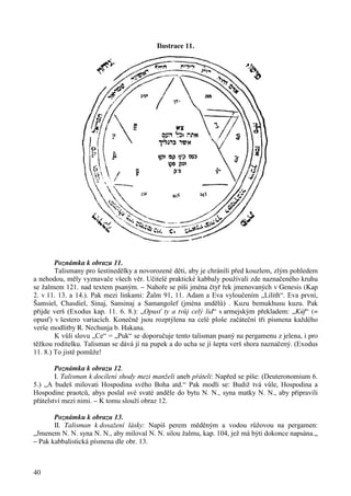 40 
Ilustrace 11. 
Poznámka k obrazu 11. 
Talismany pro šestinedělky a novorozené děti, aby je chránili před kouzlem, zlým pohledem 
a nehodou, měly vyznavače všech věr. Učitelé praktické kabbaly používali zde naznačeného kruhu 
se žalmem 121. nad textem psaným. – Nahoře se píši jména čtyř řek jmenovaných v Genesis (Kap 
2. v 11. 13. a 14.). Pak mezi linkami: Žalm 91, 11. Adam a Eva vyloučením „Lilith“. Eva první, 
Šamsiel, Chasdiel, Sinaj, Sansinaj a Samangolef (jména andělů) . Kuzu bemukhusu kuzu. Pak 
přijde verš (Exodus kap. 11. 6. 8.): „Opusť ty a tvůj celý lid“ s armejským překladem: „Kúf“ (= 
opusť) v šestero variacích. Konečně jsou rozptýlena na celé ploše začáteční tři písmena každého 
verše modlitby R. Nechunja b. Hakana. 
K vůli slovu „Ce“ = „Puk“ se doporučuje tento talisman psaný na pergamenu z jelena, i pro 
těžkou roditelku. Talisman se dává jí na pupek a do ucha se jí šepta verš shora naznačený. (Exodus 
11. 8.) To jistě pomůže! 
Poznámka k obrazu 12. 
I. Talisman k docílení shody mezi manželi aneb přáteli: Napřed se píše: (Deuteronomium 6. 
5.) „A budeš milovati Hospodina svého Boha atd.“ Pak modli se: Budiž tvá vůle, Hospodina a 
Hospodine praotců, abys poslal své svaté anděle do bytu N. N., syna matky N. N., aby připravili 
přátelství mezi nimi. – K tomu slouží obraz 12. 
Poznámku k obrazu 13. 
II. Talisman k dosažení lásky: Napiš perem měděným a vodou růžovou na pergamen: 
„Jmenem N. N. syna N. N., aby miloval N. N. silou žalmu, kap. 104, jež má býti dokonce napsána.„ 
– Pak kabbalistická písmena dle obr. 13. 
 