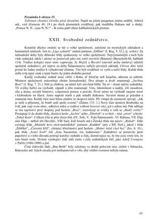 Poznámka k obrazu 15. 
Talisman chránící člověka před zbraněmi: Napiš na jelení pergamen jména andělů: Athriel 
atd., verš (Genesis 49. 18.) po třech písmenách rozdělený, pak modlitbu Hakana atd. a dodej: 
„Pomoz N. N., synu N. N.!“ – K tomu patří obraz kabbalistických písmen. 
43 
XXII. Svobodné zednářstvo. 
Konečně dlužno zmíniti se též o velké společnosti, založené na mystických základech a 
humanních směrech. Jest to „Liga zednářů“ známá jménem „Giblim“ (I. Reg. 5. 32.), tj. zedníci. Za 
talmudické doby byly dělnické třídy sjednoceny ve velké společnosti. Nejvýznamnější z nich byla 
však zednická, takže i učenci se jmenovali jako oni, totiž stavitelé (Báunim) (Berachoth 64, Sabbath 
114). Tradice kolující mezi nimi vypravuje, že Mojžíš a Becalel (stavitel archy úmluvy) založili 
společně zednářství, jež teprve za doby Šalamounovy nabylo pevných základů. Chiron Abiv totiž 
poslal do Judee umělce k vybudování chrámu. Tito byli rozděleni ve vyšší a nižší třídy. Každá třída 
měla svůj tajný znak a tajné heslo, by jeden druhého poznal. 
Každý svobodný zednář musí věřiti v Boha, ať křesťan neb Israelita, atheista se odmítá. 
Místnost společnosti znázorňuje chrám Jerusalemský. Dva sloupy u dveří znamenají „Jachina 
Boaz“ (I. Reg. 7. 21.). Stůl je oltářem, na němž leží otevřená bible. Na ní – různé náčiní zednářské. 
Tři svíčky hořící na východě, západě a jihu znamenají: Víru, lidomilnost a naději, čili moudrost, 
sílu a krásu, rovněž bratrství, vzájemnou pomoc a pravdu. První místo na východě zaujme mistr 
s kloboukem na hlavě. Jemu naproti starší a pak mladší diakonus. Severní strana je prázdná a 
znamená tmu. Každý člen nosí bílou zástěru ze skopové kůže. Při vstupu do místnosti zpívají: „Jak 
je milé a příjemné, že bratři sedí spolu svorně.“ (Žalam 133. 1.) Nový člen dostává škrabošku na 
tvář, pak zuje svou obuv, odkrývá srdce a vydává veškeré kovové věci, jež s sebou má. Pak sděluje 
se mu tajemství prvé skupiny pod heslem „Boaz“, rozsvěcují se svíčky a volá se „Budiž světlo!“ 
Postupuje-li do druhé třídy, dostává heslo „Jachin“ nebo „Šiboleth“ a ve třetí – titul „mistr“ a heslo: 
„Tubal-Kain“. Celkem čítá se přes třicet tříd. (IV. Jofo, V. Trůn Šalamounův, VI. Rabenu, VII. Ehje 
ašer Ehje – neboli štít Davidův, VIII Saul, král Israele atd.) Ženská třída má název: „Rahab“. Dále 
existuje třída „Mstitelé krve otců-mučedníků“ jménem „Kaddoš“ (prý z XII. Stol.), jakož i třída 
„Žebříku“, „Červený kříž“, chránící křesťanství pod heslem: „Maher šalal chaš baz“ (Jes. 6. 10.), 
pak třída „Svatý hrob“ čili „Jesu Nacarenus, rex Judaeorum.“ Zednářství se postavilo proti 
papežství a z toho důvodu potírají katolíci zednáře a židy, domnívajíce se, že tito jsou vinni tím, že 
toto hnutí roste. Ovšem vynikající židé stáli často v čele zednářských lóří, jako Adolf Cremjeux 
v Paříži (1686-1880) a jiní. 
Čisté židovské řády „Bne-Brith“ byly založeny ve druhé polovině min. století v Německu, 
Rakousku atd. Jejich zásada jest nedisputovati o víře, aby vnitřní svornost nebyla rušena. 
 