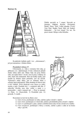 Ilustrace 16. 
44 
Žebřík stavitelů se 7 stupni. Nejvyšší se 
jmenuje: Odplata, Rozum, Srozumění, 
Druhý: Práce. Třetí: Velká námaha. Čtvrtý: 
Víra. Pátý: Sladký. Šestý: Bílý vůl. Sedmý: 
Dobrodiní. – Na levé straně: Víc nic. Na 
pravé straně: Miluje svého bližního. 
Ilustrace 17. 
K praktické kabbale patří i tzv. „chiromancie“, 
jež jest naznačena v Zoháru Jethro. 
Poznámka k obrazu 17. 
Chiromantie, tj. věda o významu linii ruky, je 
příbuzná s tzv. daktiloskopií. O této vědomosti přináší 
Zohár Jethro delší stať. Hlásá: Kdo má prsty blízko 
sebe, ten najde štěstí v životě. Jsou-li prsty vzdáleny od 
sebe, bude míti nedostatek. Kdo má krátký malík, jenž 
nesahá ke třetímu členu prsteníku, jest zlý člověk. 
Vykazují-li nehty dírky, jest to znamení štěstí a 
ochrany před nebezpečím. Dlaň obsahuje tři hlavní čáry 
a dvě vedlejší. První dostávají svou stravu ze srdce, 
mozku a jater. Poslední dvě – z ostatních údů těla. U 
zdravého člověka jsou čáry veliké a jasné a u 
nemocného – malé a nejasné atd. --- Prsty se jmenují: 
1.) Palec. 2.) Ukazováček. 3) Prostřední prst. 4.) 
prsteník. 5.) malík – 
Rozeznává se šest čar na dlani a sice: 
1.) Čára života, pocházející ze srdce, začíná u palce a končí v zápěstí. 
2.) Čára štěstí, pocházející ze všech údů, začíná u prostředního prstu a končí v zápěstí. 
3.) Čára cti, pocházející z jater, začíná u dolního konce čáry života a končí až u malíku. 
4.) Čára moudrosti, pocházející z hlavy a mozku, začíná u palce a sahá až na konec 
ruky v její šíři. 
 