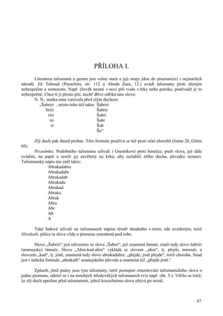 47 
PŘÍLOHA I. 
Literatura talismanů a gemm jest velmi stará a její stopy jdou do písemnictví i nejstarších 
národů. Již Talmud (Pesachim, str. 112 a Aboda Zara, 12.) uvádí talismany proti různým 
nebezpečím a nemocem. Např. člověk nesmí v noci píti vodu z řeky nebo potoku, poněvadž je to 
nebezpečné. Chce-li ji přesto píti, nechť dříve odříká tato slova: 
N. N., matka mne varovala před zlým duchem: 
„Šabriri , místo toho též takto Šabriri 
briri Šabrir 
riri Šabri 
iri Šabr 
ri Šab 
Ša“ 
Zlý duch pak ihned prchne. Této formule používá se též proti oční chorobě (Juma 28, Gittin 
69). 
Poznámka: Podobného talismanu užívali i Gnostikové proti horečce; psali slova, jež dále 
uvádím, na papír a nosili jej zavěšený na krku, aby zeslabili zlého ducha, původce nemoci. 
Talismanský nápis ten zněl takto: 
Abrakadabra 
Abrakadabr 
Abrakadab 
Abrakada 
Abrakad 
Abraka 
Abrak 
Abra 
Abr 
Ab 
A 
Také Indové užívali na talismanech nápisu téměř shodného s oním, zde uvedeným, totiž 
Abrakath, píšíce ta slova vždy o písmenu zmenšená pod sebe. 
Slovo „Šabriri“ jest odvozeno ze slova „Šabor“, jež znamená lámati; značí tedy slovo šabriri 
(aramejsky) lámače. Slovo „Abra-kad-abra“ vykládá se slovem „abor“, tj. přejíti, minouti, a 
slovcem „kad“, tj. jistě; znamená tedy slovo abrakadabra: „přejde, jistě přejde“, totiž choroba. Snad 
jest i indická formule „abrakath“ aramejského původu a znamená též „přejde jistě.“ 
Způsob, jímž psány jsou tyto talismany, totiž postupné zmenšování talismanického slova o 
jednu písmenu, udržel se i na mnohých středověkých talismanech (viz např. obr. 5.). Věřilo se totiž, 
že zlý duch uprchne před talismanem, jehož kouzelnému slovu ubývá po místě. 
 