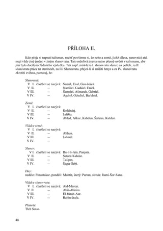 48 
PŘÍLOHA II. 
Kdo přeje si napsati talisman, nechť povšimne si, že nebe a země, jichž tělesa, panovníci atd. 
mají vždy jiné jméno v jiném slunovratu. Tato měnlivá jména nutno přesně uvésti v talismanu, aby 
jím bylo docíleno žádaného výsledku. Tak např. máš-li za I. slunovratu slunce na polích, za II. 
slunovratu práce na stromech, za III. Slunovratu, přeješ-li si zničiti hmyz a za IV. slunovratu 
zkrotiti zvířata, pamatuj, že: 
Slunovrat: 
V I. čtvrtletí se nazývá: Samal, Enal, Gan-šoreš. 
V II. -- Namliel, Cadkiel, Eniel. 
V III. -- Šamsiel, Ašmarah, Gabriel. 
V IV. -- Agdiel, Gdudiel, Barkhiel. 
Země: 
V I. čtvrtletí se nazývá: 
V II. -- Kolahdaj. 
V III. -- Jašišia. 
V IV. -- Ablad, Aškur, Kahdun, Šahrun, Kuldun. 
Vládce země: 
V I. čtvrtletí se nazývá: 
V II. -- Alihun. 
V III. -- Jahmel. 
V IV. -- 
Slunce: 
V I. čtvrtletí se nazývá: Ihu-Hi-Ain, Panjuta. 
V II. -- Saturn Kahdar. 
V III. -- Tašgun. 
V IV. -- Šagar Šebi. 
Dny: 
neděle: Pinuntakar, pondělí: Muhtir, úterý: Partan, středa: Rami-Šor-Satar. 
Vládce slunovratu: 
V I. čtvrtletí se nazývá: Aid-Mastar. 
V II. -- Abir-Abirim. 
V III. -- El-barah-Aur. 
V IV. -- Rabin drafa. 
Planety: 
Tleh Satan. 
 