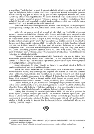 vrstvami lidu. Tím byla však i nejstarší divotvorná, okultní i spiristická mystika, jak jí byli učili 
Egypťané, Babyloňané, Indové, Peršané i jiní, i mezi židy ustálena. Nejstarší astrologické systémy a 
astrální soustavy byly pak dle vzoru, jak jej převzala škola Pytagorova, Gnostiků atd., znovu 
vybudovány a knihou Raziela publikovány. Pro každou žádost neb bolest člověka sestavili formuli, 
recept a prostředek k dosažení pomoci. Talismany, gemmy a modlitby prostředkovaly štěstí 
v obchodě, skutcích, pracích na polích, pomáhaly ku zkrocení hmyzu, zvířat, ptactva, ohně a blesku, 
k docílení deště, chůze po moři, prodloužení života atd. atd. 
Praktická Kabbala zabývala se i problémem „stvoření světa“ a líčí je tak, že Hospodin použil 
k němu prahmoty. Tato byla jeho dech jenž se obrátil ve vítr, vichřici atd., neb sníh pod jeho trůnem 
(9). 
Jediný vliv na soustavu nebeských a zemských sfér, jakož i na život lidský a jeho osud 
vykonává konstalace sedmi oběžnic a dvanácti stálic. Jich stav a chod účinkuje na stav povětrnosti a 
způsobuje změnu počasí. Rovněž působí i na osud člověka tak, že každý může vyčíst ze stavu hvězd 
při svém narození, bude-li šťasten, či naopak. K tomu přistupují ještě jména Boží, která poskytují 
člověku možnost, aby jeho prosby a tužby byly uskutečněny. Je-li někdo nemocen či posedlý zlým 
duchem, má-li slabou paměť, potřebuje-li lásky ženy, člověka nebo je-li tísněn chudobou, rozhodně 
poskytuje mu Kabbala prostředek, aby jeho osud byl zmírněn. Talismany se obrací nejen 
k Hospodinu, nýbrž i k andělům, kteří se střídají každou hodinu, každý den, každý týden, měsíc a 
rok. Ovšem i slunovraty, panovníci, oběžnice, stálice atd., větry, moře, zvířata, deště, atd., mají 
každé čtvrtletí jiný název. Tyto názvy musí býti v talismanech přesně psány a v modlitbách správně 
recitovány, aby výsledek byl zajištěn. 
Talismany proti různým nehodám doporučují již Gnostikové a před nimi též Indové (proti 
zlému duchu, pohledu atd.). Talmud uvádí (Sabbath 60.), že tato víra panovala i mezi Israelity 
(tamtéž, 115) a taková byla i ve středověku; teprve kniha „Raziel“ sestavila pro budoucí generace 
všeobecně platné texty a obrazy talismanů. 
Mnozí připomínají, že příkazy týkající se Mezuzy, tj. nádveřních nápisů a Tefilin, tj. 
5 
modlitebních řemínků, mají tentýž účel jako talismany. 
Sefer Raziel sestává z několika částí, z různých spisů, totiž: 1) Kniha oděvu (Malbuš), jež 
začíná modlitbou Adama, dále zdůrazňuje cenu a význam knih Raziela, jak se má s ní zacházeti, 
jakož i jména slunovratů, měsíců a dnů. Rovněž jména nebeských a zemských sfér, větrů, planet, 
sedmi oběžnic v každém slunovratu, a texty zaklínání. 2) Kniha Raziela, obsahující homiletické 
úvahy, líčení o stvoření (10) světa, o úkolech andělů a jejich činností a o poznání počasí. 3) Spis 
velkého jména Božího objasňující písmena 72 jmen a jejich účinky, jakož i význam 42 jmen. 
Konečně připojen jest 4) spis „Hamazaloth“ (Planety) vysvětlující podstatu talismanů, jejich 
texty a účinky, jakož i zmínku 22 a 42 jmen Božích, jež nesmíš vyslovit v modlitbě, nýbrž musíš na 
ně mysliti. Dlužno ještě dodati, že výklady tam přednášené se velmi často opakují a to jinými slovy 
a výrazy, takže z toho důvodu často nelze je překládati doslovně, nýbrž jen obsahově. 
Překlady jsou zhotoveny dle druhého vydání (Lvov 1869), jež bylo věrně pořízeno dle 
prvého vydání (Exemplář v majetku překladatele). Do působnosti praktické mystiky patří i jiné 
pokusy v „Razielovi“ neuváděné, které však Zohar a pozdější kabalistické spisy registrují. Jest to 
chiromantie tj. poznání osudu a vlastností člověka z linií jeho ruky, z útvarů tváře atd. Sem patří i 
všechny myšlenky a snahy, jež kabbala dala do vínku svobodnému zednářství atd. Všechny tyto 
problémy vysvětluje tato páce. 
(9) Tento názor pochází z Pirke d’r. Eliester z VIII stol., spis jenž vykazuje mnoho islámských vlivů. (Viz moje články v 
„Encyklopedie des Islám“, I. Leiden). 
(10) Zajímavo jest, že „Raziel“ objasňuje stvoření přirozeným způsobem a podává příklady vzaté z přírody. 
 