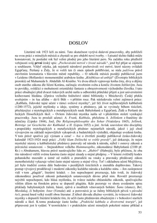 53 
DOSLOV 
Literární rok 1923 leží za námi. Tato skutečnost vyzývá duševní pracovníky, aby pohlíželi 
na svou práci z minulých měsíců a chystali se pro období nové tvorby. – I pisatel těchto řádků může 
konstatovati, že poslední rok byl velmi plodný pro jeho literární pero. Na začátku roku předložil 
veřejnosti svůj první český spis: „Pochovávání mrtvol v životě národů.“, jenž byl přijat se zájmem 
a souhlasem. Vždyť otázka, jak nejstarší národové pochovávali své mrtvé, které názory ovládali 
Egypťany, Peršany a Židy, že si volili ten či onen způsob pohřbívání, se stala palčivou právě 
otevřením krematoria v hlavním městě republiky. – O několik měsíců později publikoval jsem 
v Leidenu (Hollansko) monumentální arabskou knihu „Kitábkisas-ul-anbijá“ (Životopis biblických 
proroků) od Muhameda b. Abdalláh Al-Kisáiho. Ve dvou dílech vypravuje kniha činy, divy a dějiny 
osob starého zákona dle líčení Koránu, začínajíc stvořením světa a končíc životem Ježíšovým. Jsou 
to povídky, svědčící o mohutnosti orientálské fantasie a obrazotvornosti východního člověka. I tato 
práce obsahující před dvacet tiskových archů našla u odborníků přátelské přijetí a jest universitními 
knihovnami hledána. (Zpráva vrchního ředitelství státní biblioteky v Mnichově). Český překla 
uveřejním – in šaa alláhu – dá-li Bůh – v příštím roce. Pak následovala velmi zajímavá práce: 
„Kabbala, židovské tajné učení v rámci světové mystiky“, jež líčí život nejhlavnějších kabbalistů 
(1200-1572), jejichž myšlenky a ideje, systémy a představy, jak se vyvinuly během tisíciletí, 
přecházejíce z mytologických a metahpysických nauk Babyloňanů a Egypťanů, Židů a Peršanů do 
řeckých filosofických škol. – Ovšem židovská mystika našla už v předešlém století vynikající 
pracovníky. Jsou to proslulí učenci: A. Frank, Kabbala, přeložena A. Jellinkem z frančtiny do 
němčiny (Lipsko 1844), Joel, Die Religionsphilosophie des Sohar (Vratislava 1845), Jellinek, 
Beiträge zur Geschichte der KabbalaI. a II. (Lipsia 1852) a jiní. Avšak souvislost této disciplíny 
s prapočátky mytologických a metafyzických představ nejstarších národů, jakož i její chod 
vývojovým na základě nejnovějších vykopávek a badatelských výsledků, objasňuje uvedená kniha. 
V tom právě spočívá její význam a cena! – Asi o čtvrtletí později publikoval česko-židovský 
kalendář 1923-1924 mojí práci: „Velký klam Delitschů ve světle pravdy“, jež dokazuje, že nejen 
mystické názory a kabbalistické představy putovaly od národa k národu, nýbrž i osnovy zákonů a 
právnická ustanovení. – Stejnodobost velkého Hammurapího, zákonodárce Babyloňanů (2100 př. 
Kr.) s Abrahamem, hlavou právě nastávajícího lidu zv. „Habiri“ (Habrejů), bylo příčinou, že oba 
tito národové vtělili svému kanónu často stejné zásady a stejné předpisy. – V kmeni zvěčnělý kodex 
pohanského mocnáře a ústně od rodičů a prarodičů na vnuky a pravnuky předávaný zákon 
monotheistický vykazuje velmi často stejné názory a stejné vlivy. Toť i základnou učení Mojžíšova, 
jež bylo tradiční cestou dále budováno v pozdějších tisíciletích a znenáhla doplňováno. Takový 
postup vývojový prodělávají i moderní zákoníky každého národa a každého státu. – Jen zaslepenost 
vidí v tom „plagiát“, literární krádež. – Jen nepochopení prozrazuje, kdo tvrdí, že židovský 
zákonodárce používal zákonů pohanských ustanovených dávno před ním. Rovněž prozrazuje 
největší nepochopení, kdo hlásá myšlenku, že tvůrce našeho občanského zákoník, spočívajícího 
větším dílem na římském právu se dopustil plagiátu. Kdo pozoruje ve shora uvedeném spisu 
překlady babylonských žalmů, básní, zpěvů a modliteb věnovaných bohům: Šams (slunce), Bel, 
Mardukaj, či bohyním: Istar (Venuše) atd. a porovnává je se žalmy biblických pěvců v původní 
řeči, pozná hned velký rozdíl obou literatur. Z téhož důvodu dlužno vyvrátiti, že tvůrcové židovské 
mystiky s dopustili literární krádeže tím, že učili často představám obsaženým i v bohosloví starších 
národů a škol. K tomu poukazuje často kniha: „Praktická kabbala a divotvorná teurgie“, jež 
připravená jest k vydání. V teoretickém i v praktickém učení minulých pokolení máme příklad a 
 