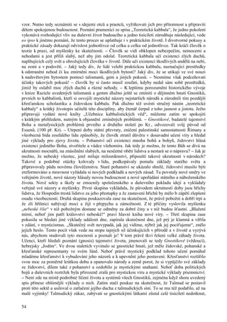 vzor. Nutno tedy seznámiti se s idejemi otců a praotců, vyžitkovati jich pro přítomnost a připraviti 
dětem spokojenou budoucnost. Poznání pramenící ze spisu „Teoretická kabbala“, že jedno pokolení 
vykonává rozhodující vliv na duševní život budoucího a jedno tisíciletí zúrodňuje následující, vede 
eo ipso k jinému poznání, že tento proces se uplatňuje i v praktickém životě. I divotvorné pokusy a 
praktické zásady dokazují odvislost jednotlivce od celku a celku od jednotlivce. Tak kráčí člověk o 
teorie k praxi, od myšlenky ke skutečnosti. – Člověk se vidí obklopen nebezpečím, nemocemi a 
nehodami a jest příliš slabý, než aby jim odolal. Teoretická kabbala učí existenci zlých duchů, 
naplňujících celý svět a ohrožujících člověka v životě. Dále učí existenci škodlivých andělů na nebi, 
na zemi a v podsvětí. – Jaký tedy div, že lidé velebí praktickou kabbalu, naznačující prostředky 
k odstranění nehod či ku zmírnění moci škodlivých bytostí? Jaký div, že se utíkají ve své nouzi 
k nadsvětovým bytostem pomocí talismanů, gem a jiných pokusů. – Nesmíme však podceňovati 
účinky takových pokusů! – člověk by si často musil zoufati, kdyby nedal sám sobě prostředků, 
jimiž by oslabil moc zlých duchů a různé nehody. – K lepšímu porozumění historického vývoje 
v knize Raziele uvedených talismanů a gemm dlužno ještě se zmíniti o dějinném hnutí Gnostiků, 
prvních to kabbalistů, kteří si osvojili mystické názory nejstarších národů a zúrodnili tím pozdější 
křesťanskou scholastiku a židovskou kabbalu. Pak dlužno též uvésti stručný nástin „teoretické 
kabbaly“ a krátký životopis učitelů této disciplíny, aby čtenář čerpal z toho jasnost a jistotu. Ježto 
připravuji vydání nové knihy „Učebnice kabbalistických věd“, můžeme zatím se spokojiti 
s krátkým přehledem, nutným k objasnění zmíněných problémů. – Gnostikové, badatelé tajemství 
Boha a metafysických problémů prvního a druhého století po Kr., odvozovali svůj původ od 
Essenů. (100 př. Kr). – Utrpení doby státní převraty, zničení palestinské samostatnosti Římany a 
všeobecná bída zoufalého lidu způsobily, že člověk ztratil důvěru v dosavadní učení víry a hledal 
jiné výklady pro zjevy života. – Pohanství učí existenci mnoha bohů a bohyň, židovství hlásá 
existenci jediného Boha, stvořitele a vůdce všehomíra. Jak tedy je možno, že tento Bůh se dívá na 
ukrutnosti mocnářů, na znásilnění slabých, na nesčetné oběti lidstva a nestará se o nápravu? – Jak je 
možno, že nebeský všeotec, jenž miluje milosrdenství, připouští takové ukrutnosti v národech? 
Takové a podobné otázky kolovaly v lidu, podkopávaly pomalu základy starého světa a 
připravovaly půdu novému člověčenstvu. Staré pohanství se ukázalo shnilé, židovství musilo býti 
zreformováno a mravnost vyžádala si nových podkladů a nových zásad. Tu povstaly nové směry ve 
veřejném životě, nové názory hlásaly novou budoucnost a nové upořádání státního a náboženského 
života. Nové sekty a školy se zmocnily společenského a duševního pokladu idejí a vykládaly 
veřejně své názory a myšlenky. První skupina vykládala, že původem ukrutností doby jsou hříchy 
lidstva, že Hospodin trestá lidstvo za jeho přestupky a že zastavení hříchů by mělo b zápětí zlepšení 
osudu všeobecnosti. Druhá skupina poukazovala zase na skutečnost, že právě pobožní a dobří trpí a 
že zlí hříšnici nabývají moci a žijí v přepychu a zámožnosti. Z té příčiny vyslovila myšlenku 
„nebeské říše“ v níž pobožným dostane se odměny za dobré činy a v níž budou šťastní. „Blažení 
mírní, neboť jim patří království nebeské!“ praví hlavní kniha nové víry. – Třetí skupina zase 
pokusila se hledati jiné výklady události dne, zapírala skutečnost dne, jež prý je klamná a věřila 
v zdání, v mysticismus. „Skutečný svět nevypadá, jak jej vidíme, nýbrž jak jej pociťujeme“, znělo 
jejich heslo. Tento pocit však vede na stopu tajných sil účinkujících v přírodě a v životě a vyzývá 
nás, abychom studovali tyto mocnosti a poznali je! V tom právě tkví řešení velké záhady života. 
Učenci, kteří hledali poznání (gnosis) tajemství života, jmenovali se tedy Gnostikové (vědoucí), 
hebrejsky „Jodím“. Ve dvou staletích vyvinulo se gnostické hnutí, jež mělo židovské, pohanské a 
křesťanské representanty ve svém lůně. Neboť právě mystický podklad tohoto učení pomáhal 
mladému křesťanství k vybudování jeho názorů a k upevnění jeho postavení. Křesťanství rozšířilo 
svou moc za poměrně krátkou dobu a opanovalo národy a země porot, že si vypůjčilo své základy 
ze židovství, dílem také z pohanství a ozdobilo je mystickými snahami. Neboť doba politických 
bojů a duševních roztržek byla přirozeně zralá pro mystickou víru a mystické výklady písemnictví. 
– Není zde na místě podrobné líčení života a systémů všech Gnostiků, zejména když shora uvedený 
spis přinese obšírnější výklady o nich. Zatím stačí poukaz na skutečnost, že Talmud se postavil 
proti této sektě a usiloval o zatlačení jejího ducha z talmudických síní. To se mu též podařilo, až na 
malé vyjímky! Talmudický zákaz, zabývati se gnostickými látkami zůstal celé tisíciletí nedotknut, 
54 
 