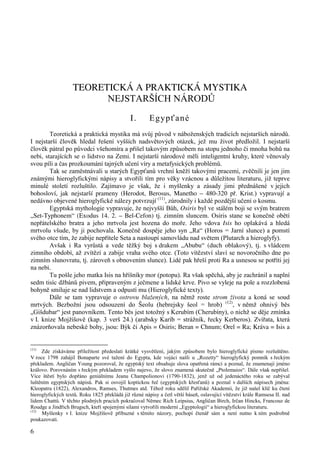 6 
TEORETICKÁ A PRAKTICKÁ MYSTIKA 
NEJSTARŠÍCH NÁRODŮ 
I . Egypťané 
Teoretická a praktická mystika má svůj původ v náboženských tradicích nejstarších národů. 
I nejstarší člověk hledal řešení vyšších nadsvětových otázek, jež mu život předložil. I nejstarší 
člověk pátral po původci všehomíra a přišel takovým způsobem na stopu jednoho či mnoha bohů na 
nebi, starajících se o lidstvo na Zemi. I nejstarší národové měli inteligentní kruhy, které věnovaly 
svou píli a čas prozkoumání tajných učení víry a metafysických problémů. 
Tak se zaměstnávali u starých Egypťanů vrchní kněží takovými pracemi, zvěčnili je jen jim 
známými hieroglyfickými nápisy a stvořili tím pro věky vzácnou a důležitou literaturu, již teprve 
minulé století rozluštilo. Zajímavo je však, že i myšlenky a zásady jimi přednášené v jejich 
bohosloví, jak nejstarší prameny (Herodot, Berosus, Manetho – 480-320 př. Krist.) vypravují a 
nedávno objevené hieroglyfické nálezy potvrzují (11), zúrodnily i každé pozdější učení o kosmu. 
Egyptská mythologie vypravuje, že nejvyšší Bůh, Osiris byl ve stálém boji se svým bratrem 
„Set-Typhonem“ (Exodus 14. 2. – Bel-Cefon) tj. zimním sluncem. Osiris stane se konečně obětí 
nepřátelského bratra a jeho mrtvola jest hozena do moře. Jeho vdova Isis ho oplakává a hledá 
mrtvolu všude, by ji pochovala. Konečně dospěje jeho syn „Ra“ (Horos = Jarní slunce) a pomstí 
svého otce tím, že zabije nepřítele Seta a nastoupí samovládu nad světem (Plutarch a hieroglyfy). 
Avšak i Ra vyrůstá a vede těžký boj s drakem „Abubu“ (duch oblakový), tj. s vládcem 
zimního období, až zvítězí a zabije vraha svého otce. (Toto vítězství slaví se novoročního dne po 
zimním slunovratu, tj. zároveň s obnovením slunce). Lidé pak hřeší proti Ra a usnesou se potříti jej 
na nebi. 
Tu pošle jeho matka Isis na hříšníky mor (potopu). Ra však spěchá, aby je zachránil a naplní 
sedm tisíc džbánů pivem, připraveným z ječmene a lidské krve. Pivo se vyleje na pole a rozzlobená 
bohyně smiluje se nad lidstvem a odpustí mu (Hieroglyfické texty). 
Dále se tam vypravuje o ostrovu blažených, na němž roste strom života a koná se soud 
mrtvých. Bezbožní jsou odsouzení do Šeolu (hebrejsky šeol = hrob) (12), v němž ohnivý běs 
„Gišdubar“ jest panovníkem. Tento běs jest totožný s Kerubím (Cherubíny), o nichž se děje zmínka 
v I. knize Mojžíšově (kap. 3 verš 24.) (arabsky Karíb = strážník, řecky Kerberos). Zvířata, která 
znázorňovala nebeské bohy, jsou: Býk či Apis = Osiris; Beran = Chnum; Orel = Ra; Kráva = Isis a 
(11) Zde získáváme příležitost předeslati krátké vysvětlení, jakým způsobem bylo hieroglyfické písmo rozluštěno. 
V roce 1798 zahájil Bonaparte své tažení do Egypta, kde vojáci našli u „Rozetty“ hieroglyfický pomník s řeckým 
překladem. Angličan Young pozoroval, že egyptský text obsahuje slova opatřená rámci a poznal, že znamenají jméno 
královo. Porovnáním s řeckým překladem vyšlo najevo, že slovo znamená skutečně „Ptolemaios“. Dále však nepřišel. 
Více štěstí bylo dopřáno geniálnímu Jeanu Champolionovi (1790-1832), jenž už od jedenáctého roku se zabýval 
luštěním egyptských nápisů. Pak si osvojil koptickou řeč (egyptských křesťanů) a poznal v dalších nápisech jména: 
Kleopatra (1822), Alexandros, Ramses, Thutmes atd. Téhož roku sdělil Pařížské Akademii, že již našel klíč ku čtení 
hieroglyfických textů. Roku 1825 překládá již různé nápisy a četl větší báseň, oslavující vítězství krále Ramsesa II. nad 
lidem Chattů. V těchto plodných pracích pokračoval Němec Rich Leipsius, Angličan Birch, Irčan Hincks, Francouz de 
Roudge a Jindřich Brugsch, kteří spojenými silami vytvořili moderní „Egyptologii“ a hieroglyfickou literaturu. 
(12) Myšlenky v I. knize Mojžíšově příbuzné s těmito názory, pochopí čtenář sám a není nutno k ním podrobně 
poukazovati. 
 