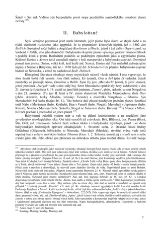 Šakal = Set atd. Vidíme zde bezpochyby první stopy pozdějšího symbolického označení planet 
zvířaty (13). 
7 
II. Babyloňané 
Nyní věnujme pozornost ještě starší literatuře, jejíž písmo bylo skoro ve stejné době a za 
týchž okolností rozluštěno jako egyptské. Je to písemnictví klínových nápisů, jež r. 1802 Jan 
Bedřich Grotefend začal luštiti a Angličané Rawlinson a Hincks, jakož i žid Julius Oppert, prof. na 
Sorboně v Paříži, dílo jeho dokončili. Babylonsko-Asyrské písmo vykazuje padesát znamení hlásek 
v podobě klínů a prutů. Rozluštění podařilo se podobným způsobem jako u egyptského písma. 
Králové Darius a Xerxes totiž zanechali nápisy v řeči staroperské a babylonsko-asyrské. Grotefend 
poznal tam jména: Darius, velký král, král králů atd. Xerxes, Darius atd. Pak rozluštil jednojazyčné 
nápisy z Ninive a Babylonu, tak že r. 1870 bylo již Ed. Schraderovi lze přenésti babylonsko-asyrské 
bádání do Německa, v čemž ho následoval Bedř. Delitsch. 
Klínopisná literatura obsahuje stopy mystických názorů všech národů. I ona vypravuje, že 
sbor devíti bohů řídí vesmír. Anu (bůh nebes), Ea (země), Gea a Bel (pán či vzduch). Jejich 
manželky se jmenují: Nuna, Damkina a Belith. Syne Ey jest „Merodach“ (ranní, či jarní slunce), 
jehož protivník „Nergal“ vede s ním stálý boj. Smrt Merodacha oplakávaly ženy každoročně v den 
21. června (u Ezechiela 8. 14. uvádí se jarní bůh jménem „Tamus“, phön, Adonis) a smrt Nergalovu 
v den 21. prosince. (To jest II. letní a IV. zimní slunovrat) Manželka Merodachova slula Ištar 
(phön. Astoreth, řecky Afrodita, latinsky: Venuše) a manželka Nargalova – Ghanna. Syn 
Merodachův byl Nabu (Isajas 46. 1.). Tito bohové dali původ pozdějším jménům planet. Souhlasí 
totiž Nabo s Merkurem (hebr. Kokhab), Ištar s Venuší (hebr. Nogah), Merodach s Jupiterem (hebr. 
Kimah), Nindar s Marsem (hebr. Sukoth), Nergal se Saturnem (hebr. Kivum) (14) a Slunce a Měsíc. 
Rovněž pochází i jména dnů ze jmen planet (15). 
Babyloňané založili systém měr a vah na dělení šedesátinném a na rozdělení jimi 
zavedeného astrologického roku. Oni také označili již zvěrokruh: Býk, Blíženci, Lev, Panna (Ištar), 
Štír, Orel, atd. Jmenovaní bohové hráli velkou úlohu i v babylonské mytologii, jakož i ve dvou 
babylonských hrdinských zpěvech obsahujících: 1. Stvoření světa, 2. Dvanáct básní hrdiny 
Gišdubara (Gilgameš), biblického to Nimroda. Merodach (Marduk), stvořitel světa, vede totiž 
urputný boj s velkým mořským hadem Tihamat (Gen. 1. 2. Tehom), usmrtí jej a stvoří zem a nebe 
z kůže jeho těla. Jeho obraz jest přenesen na nebeskou oblohu jako mléčná dráha. Rovněž bojuje 
(13) Abychom však pochopili, jaké mystické myšlenky obsahují hieroglyfické nápisy, budiž zde uveden stručný obsah 
několika kratších textů. Dle nich jest oslavován žijící král velikou chválou a po smrti se stává bohem. Nebeští bohové 
přijímají ho s jásotem a pozdravují ho jako právoplatného člena svého kruhu. Každý jiný smrtelník však vstupuje dle 
líčení „Knihy mrtvých“ (Papyrus Ebers ze 16 stol. př. Kr.) do síně Osirise, jenž konstatuje nejdříve jeho bezúhonnost. 
Tam čeká 42 duchů, kteří trestají hříšníky. Zemřelý mluví: „Chvála Tobě velký Bože, pane obou bohyň pravdy. Blížím 
se k Tobě, abych obdivoval Tvou krásu! Znám tebe a Tvé jméno. Znám také jména 42 bohů v síních bohyň pravdy. 
Přišel jsem s pravdou a dosvědčují, že neuvedl jsem žádného člověka do bídy. Neprohřešil jsem se proti Bohům. 
Neodvrátil jsem sluhu od jeho pána. (Naproti tomu napomíná Duetoron 23. 6. ‘Nesmíš vrátiti uprchlého otroka pánovi 
jeho‘) Neposlal jsem nemoc na nikoho. Nezpůsobil jsem nikomu hlad, slzy, smrt. Nedotýkal jsem se svatých chlebů či 
obětí chrámu. Neloupil jsem mumií zemřelých“! Atd. atd. Jiný papyrus Erbesův ze 16. stol. př. Kr. (v Lipsku) 
doporučuje prostředek proti bolesti břicha: „Kmín, husí sádlo a mléko spolu vařiti a píti.“ Dále doporučuje prostředek, 
aby had neopustil svou díru a toto: „Dej suchou rybu na otvor díry, kde had se nalézá a neodváží se opustit svůj 
příbytek.“ Uvedený pomník „Rozette“ z II. stol. př. Kr. obsahuje unesení egyptských kněží k uctění nového krále 
Ptolemaja Epiphana v Memfi. Kněží vychvalují krále, věčně žijícího, milovaného boha „Path“ (vědy), jako dobrodince 
lidstva. (Byl to tedy „Ptolemaios Euergetes“ – dobrodinec. 222-247). Dále vypravuje nápis, že nový král zmírnil těžké 
daně, propustil vězně, atd. atd. Zbožňoval býka „Apise“, jakož i jiná svatá zvířata. Kněží se tudíž usnášejí, uctívati krále 
a nositi s sebou jeho obraz spolu s obrazy všech bohů. Jeho narozeniny a korunování mají být veřejně oslavovány, jakož 
i každoroční pětidenní slavnost má mu býti věnována. Nápis hieroglyfickými, démotickými (lidovými) a řeckými 
písmeny vytesaný do skály má zvěčniti toto usnesení atd. atd. 
(14) Amos. Kap. 5. verš 26. Kaiwan. 
(15) Sonntag, Montag, Sunday, Monday atd. 
 
