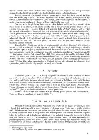 (nejnižší kasta) a opusť nás!“ Duchové bezbožných, prve než jsou přijati do lůna otců, považování 
jsou za strašidla. Prodlévají u svého příbytku, trpí hladem a žízní a všemi nehodami. 
Indové zbožňovali v nejstarších dobách i slunce, dárce všeho dobrého a vylévali každého 
rána oběť mléka, aby je uctili. Dále slavili dny slunovratů. Rovněž i měsíc, dárce plodnosti, byl 
uctíván. Konečně klaněli se bohu Indrovi (jarní slunce), jenž vysvobozuje vodu od mraku (drak) a 
posílá větry, aby rozháněly mraky, hromy a blesky, jakož i daly vodu zemi. 
Stvoření světa dle představy Indů stalo se takto: Bohové zabili praobra a stvořili z jeho 
mysle měsíc, z oka slunce, ze rtů Indru, z dechu vítr, z pupku vzdušný prostor, z hlavy nebe, a 
z nohou zem, atd. atd. – Pozdější Indové učili existenci boha „Višnu“ (slunce), jenž se vtělil 
(inkarnoval) v Boha-člověka jménem Kršna, což znamená věčný a všude přítomný (Mahábharáta). 
Dále si představovali peklo s nehrůznějšími stroji k mučení a trápení. Oběti, moč a hnůj krávy, 
putování do svatých měst zachraňují před peklem. Dále věřili, že nebeské hvězdy představují duše 
pobožných (Daniel 15. 5.), zbožňovali hady (nagas = hebr. nahaš) a připsali bohu Višnu asi tisíc 
jmen, slunci sto osm, atd. Tato čísla, jakož i tři, sedm, devět aj. jsou svatá. Konečně zavedli 
talismany a obrazy bohů atd. 
Z uvedených výkladů vysvitá, že tři nejvýznamnější národové: Egypťané, Babylóňané a 
Indové vyvinuli skoro stejné základy mystiky, ač jejich dětský věk nevykazuje žádných místních 
neb časových styků. A když v pozdějších tisíciletích zasáhli hlavně první dva do světových událostí 
jako podmanitelé, vnutili své vymoženosti duševní i podrobeným národům a vykonali tím největší 
vliv i na budoucí tisíciletí. Tak převzali Židé v Babylonii jména měsíců a andělů a jiné názory (Roš- 
Hašana 23), ačkoli byli vedení prvním reformátorem Esrou. Tak jednal i stejnodobý reformátor 
Buddha, jenž zrušil soustavu kast, víru v bohy, atd., ale ponechal Indům základy jejich mystického 
cítění. Většího štěstí však bylo dopřáno u Peršanů třetímu reformátorovi Zarathustrovi, jenž 
vystoupil na jevišti dějinném, aby polepšil život svých současníků. 
9 
IV. Peršané 
Zarathustra (660-583. př. n. l.), bývalý stoupenec kouzelnictví v Persii hlásal ve své knize 
„Avesta“ nové názory a předpisy. Peršané věřili původně v slunce, měsíc a hvězdy, jakož i v zem, 
vítr , anděly a zlé duchy. Zoroaster však sjednotil tyto mocnosti ve dvě hlavní protivy a líčil je jako 
stále trvající boj mezi Ahura-Mazdou (dobrou mocí, bohem světa) a Angro-Mainiusem (zlou mocí, 
bohem tmy). Onoho obsluhuje šest andělů míru a toho též tolik zlých duchů (Amašaspands). 
Pomocí Ormuzda se jmenují: „Dobrý smysl, Spravedlnost, Nebeské království, Jednota, Život, 
Věčnost (16)“, jímž je množství menších duchů (Jazatas) podrobeno . 
Škodliví duchové stojí pod vedením Išmi (Ašmodaj), jemuž pomáhá šest vůdců (daevas). 
Tento boj dobra se zlem bude prý trvati 12 000 let (17). 
Stvoř e n í s v ě t a a k o n e c d n ů . 
Ormuzd stvořil svět bez souhlasu Ahrimana, jenž stvořil pak zlé duchy, aby zničili, co onen 
vykonal. Boj trvá tisíce roků a končí vítězstvím světla nade tmou. Tento stav trvá další tři tisíce 
roků (vláda Pravašis). Pak nastane třetí období hrozných zápasů ducha se hmotou, duše s tělem, až 
se objeví Zarathustra znovu a zahájí konec dnů. Jeho nejmladší syn stane se Mesiášem a upevní 
království světla. Avšak i člověk musí přispívati svými dobrými skutky, aby dobrá síla zvítězila 
nade zlou (Jasna 30. 30.; 31. 11.), a to dobrými úmysly, hovory a skutky dle zásad Zendavesty, jež 
předepisuje úplnou čistotu těla i duše. Oheň, země a voda nesmějí býti znečištěny. Každý jest 
povinen mluviti jen pravdu a obchodovati s důvěrou a spravedlností. Dále přikazuje, aby každý sám 
(16) Zde máme první stopu sefiroth 
(17) Dle Talmudu bude prý tento boj trvati 6000 roků, až Mesiáš zavede věčný mír. 
 