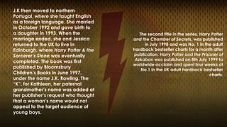 J.K then moved to northern 
Portugal, where she taught English 
as a foreign language. She married 
in October 1992 and gave birth to 
a daughter in 1993. When the 
marriage ended, she and Jessica 
returned to the UK to live in 
Edinburgh, where Harry Potter & the 
Sorcerer’s Stone was eventually 
completed. The book was first 
published by Bloomsbury 
Children’s Books in June 1997, 
under the name J.K. Rowling. The 
“K”, for Kathleen, her paternal 
grandmother’s name was added at 
her publisher’s request who thought 
that a woman’s name would not 
appeal to the target audience of 
young boys. 
The second title in the series, Harry Potter 
and the Chamber of Secrets, was published 
in July 1998 and was No. 1 in the adult 
hardback bestseller charts for a month after 
publication. Harry Potter and the Prisoner of 
Azkaban was published on 8th July 1999 to 
worldwide acclaim and spent four weeks at 
No.1 in the UK adult hardback bestseller 
charts. 
 
