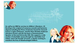 As well as an OBE for services to children’s literature, J.K. 
Rowling is the recipient of numerous awards and honorary 
degrees including the Prince of Asturias Award for Concord, 
France’s Légion d’Honneur, and the Hans Christian Andersen 
Literature Award, and she has been a Commencement 
Speaker at Harvard University USA. She supports a wide 
number of charitable causes through her charitable trust 
Volant, and is the founder of Lumos, a charity working to 
transform the lives of disadvantaged children. 
 