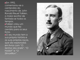 Em 1992,
comemorou-se o
centenário do
nascimento de John
Ronald Reuel Tolkien,
o maior escritor de
fantasia se todos os
tempos.
Tolkien criou um
mundo que fez
cenário para os seus
livros.
O seu mundo tem a
sua própria história e
as suas próprias raças,
que são exploradas
em livros com “O
Senhor dos Anéis”, “O
Hobbit” e “O
Silmarillion”.
 