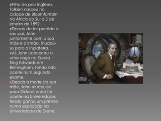 Filho de pais ingleses,
Tolkien nasceu na
cidade de Bloemfontain
na África do Sul a 3 de
janeiro de 1892.
Depois de ter perdido o
seu pai, John,
juntamente com a sua
mãe e o irmão, mudou-
se para a Inglaterra.
Aí, John concorreu a
uma vaga na Escola
King Edwards em
Birmingham, tendo sido
aceite num segundo
exame.
Depois a morte da sua
mãe, John mudou-se
para Oxford, onde foi
aceite na Universidade,
tendo ganho um prémio
numa exposição na
Universidade de Exeter.
 