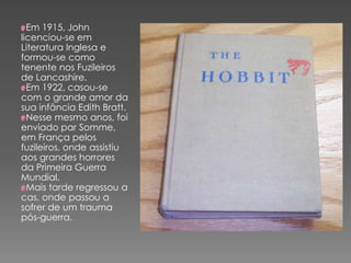 Em 1915, John
licenciou-se em
Literatura Inglesa e
formou-se como
tenente nos Fuzileiros
de Lancashire.
Em 1922, casou-se
com o grande amor da
sua infância Edith Bratt.
Nesse mesmo anos, foi
enviado par Somme,
em França pelos
fuzileiros, onde assistiu
aos grandes horrores
da Primeira Guerra
Mundial.
Mais tarde regressou a
cas, onde passou a
sofrer de um trauma
pós-guerra.
 
