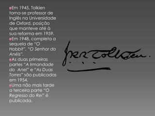Em 1945, Tolkien
torna-se professor de
Inglês na Universidade
de Oxford, posição
que manteve até à
sua reforma em 1959.
Em 1948, completa a
sequela de “O
Hobbit”, “O Senhor do
Anéis”.
As duas primeiras
partes “A Irmandade
do Anel” e “As Duas
Torres” são publicadas
em 1954.
Uma não mais tarde
a terceira parte “O
Regresso do Rei” é
publicada.
 