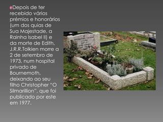 Depois de ter
recebido vários
prémios e honorários
(um dos quias de
Sua Majestade, a
Rainha Isabel II) e
da morte de Edith,
J.R.R.Tolkien morre a
2 de setembro de
1973, num hospital
privado de
Bournemoth,
deixando ao seu
filho Christopher “O
Silmarillion”, que foi
publicado por este
em 1977.
 