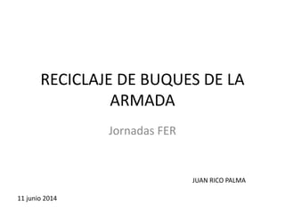 RECICLAJE DE BUQUES DE LA
ARMADA
Jornadas FER
11 junio 2014
JUAN RICO PALMA
 