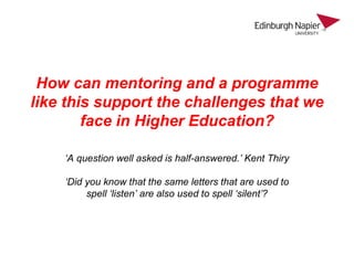 How can mentoring and a programme
like this support the challenges that we
face in Higher Education?
‘A question well asked is half-answered.’ Kent Thiry
‘Did you know that the same letters that are used to
spell ‘listen’ are also used to spell ‘silent’?
 