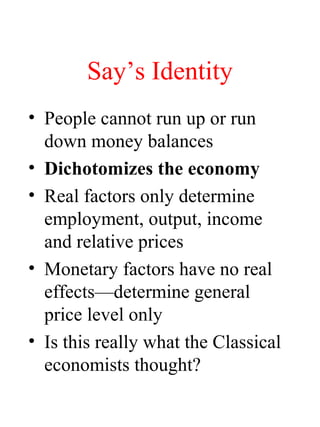 Say’s Identity
• People cannot run up or run
down money balances
• Dichotomizes the economy
• Real factors only determine
employment, output, income
and relative prices
• Monetary factors have no real
effects—determine general
price level only
• Is this really what the Classical
economists thought?
 