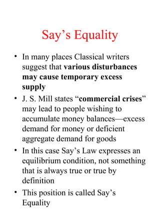 Say’s Equality
• In many places Classical writers
suggest that various disturbances
may cause temporary excess
supply
• J. S. Mill states “commercial crises”
may lead to people wishing to
accumulate money balances—excess
demand for money or deficient
aggregate demand for goods
• In this case Say’s Law expresses an
equilibrium condition, not something
that is always true or true by
definition
• This position is called Say’s
Equality
 