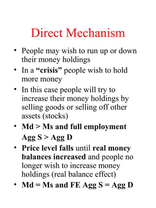 Direct Mechanism
• People may wish to run up or down
their money holdings
• In a “crisis” people wish to hold
more money
• In this case people will try to
increase their money holdings by
selling goods or selling off other
assets (stocks)
• Md > Ms and full employment
Agg S > Agg D
• Price level falls until real money
balances increased and people no
longer wish to increase money
holdings (real balance effect)
• Md = Ms and FE Agg S = Agg D
 