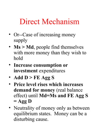 Direct Mechanism
• Or--Case of increasing money
supply
• Ms > Md, people find themselves
with more money than they wish to
hold
• Increase consumption or
investment expenditures
• Add D > FE Agg S
• Price level rises which increases
demand for money (real balance
effect) until Md=Ms and FE Agg S
= Agg D
• Neutrality of money only as between
equilibrium states. Money can be a
disturbing cause.
 