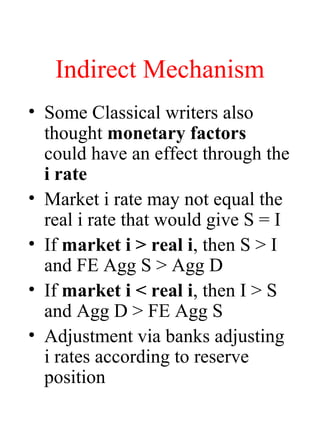 Indirect Mechanism
• Some Classical writers also
thought monetary factors
could have an effect through the
i rate
• Market i rate may not equal the
real i rate that would give S = I
• If market i > real i, then S > I
and FE Agg S > Agg D
• If market i < real i, then I > S
and Agg D > FE Agg S
• Adjustment via banks adjusting
i rates according to reserve
position
 
