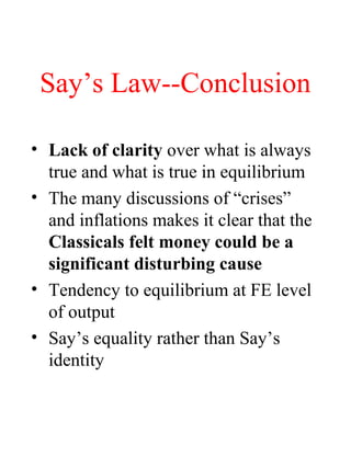 Say’s Law--Conclusion
• Lack of clarity over what is always
true and what is true in equilibrium
• The many discussions of “crises”
and inflations makes it clear that the
Classicals felt money could be a
significant disturbing cause
• Tendency to equilibrium at FE level
of output
• Say’s equality rather than Say’s
identity
 