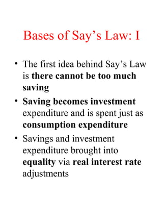 Bases of Say’s Law: I
• The first idea behind Say’s Law
is there cannot be too much
saving
• Saving becomes investment
expenditure and is spent just as
consumption expenditure
• Savings and investment
expenditure brought into
equality via real interest rate
adjustments
 