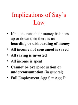 Implications of Say’s
Law
• If no one runs their money balances
up or down then there is no
hoarding or dishoarding of money
• All income not consumed is saved
• All saving is invested
• All income is spent
• Cannot be overproduction or
underconsumption (in general)
• Full Employment Agg S = Agg D
 