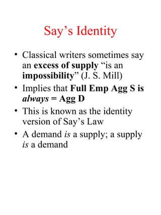 Say’s Identity
• Classical writers sometimes say
an excess of supply “is an
impossibility” (J. S. Mill)
• Implies that Full Emp Agg S is
always = Agg D
• This is known as the identity
version of Say’s Law
• A demand is a supply; a supply
is a demand
 