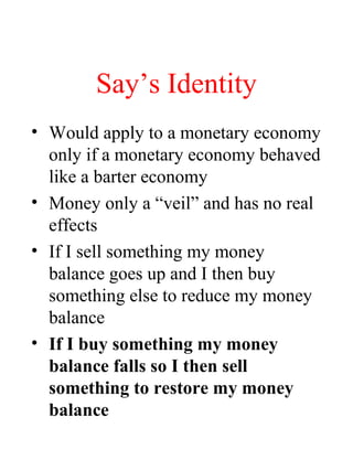 Say’s Identity
• Would apply to a monetary economy
only if a monetary economy behaved
like a barter economy
• Money only a “veil” and has no real
effects
• If I sell something my money
balance goes up and I then buy
something else to reduce my money
balance
• If I buy something my money
balance falls so I then sell
something to restore my money
balance
 