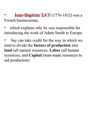 • Jean-Baptiste SAYJean-Baptiste SAY (1776-1832) was a
French businessman,
• which explains why he was responsible for
introducing the work of Adam Smith to Europe.
• Say can take credit for the way in which we
tend to divide the factors of production into
land (all natural resources, Labor (all human
resources, and Capital (man-made resources to
aid production)
 