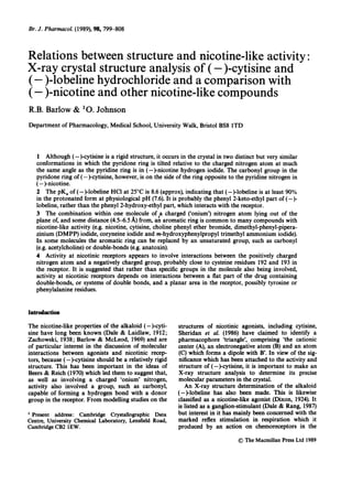 Br. J. Pharmacol. (1989), 98, 799-808
Relations between structure and nicotine-like activity:
X-ray crystal structure analysis of (-)-cytisine and
(- )-lobeline hydrochloride and a comparison with
(-)-nicotine and other nicotine-like compounds
R.B. Barlow & 1O. Johnson
Department of Pharmacology, Medical School, University Walk, Bristol BS8 lTD
1 Although (-)-cytisine is a rigid structure, it occurs in the crystal in two distinct but very similar
conformations in which the pyridone ring is tilted relative to the charged nitrogen atom at much
the same angle as the pyridine ring is in (-)nicotine hydrogen iodide. The carbonyl group in the
pyridone ring of (--cytisine, however, is on the side of the ring opposite to the pyridine nitrogen in
(-)-nicotine.
2 The pKa of (-)-lobeline HCI at 250C is 8.6 (approx), indicating that (-)-lobeline is at least 90%
in the protonated form at physiological pH (7.6). It is probably the phenyl 2-keto-ethyl part of (-)-
lobeline, rather than the phenyl 2-hydroxy-ethyl part, which interacts with the receptor.
3 The combination within one molecule of a charged ('onium') nitrogen atom lying out of the
plane of, and some distance (4.5-6.5 A) from, an aromatic ring is common to many compounds with
nicotine-like activity (e.g. nicotine, cytisine, choline phenyl ether bromide, dimethyl-phenyl-pipera-
zinium (DMPP) iodide, coryneine iodide and m-hydroxyphenylpropyl trimethyl ammonium iodide).
In some molecules the aromatic ring can be replaced by an unsaturated group, such as carbonyl
(e.g. acetylcholine) or double-bonds (e.g. anatoxin).
4 Activity at nicotinic receptors appears to involve interactions between the positively charged
nitrogen atom and a negatively charged group, probably close to cysteine residues 192 and 193 in
the receptor. It is suggested that rather than specific groups in the molecule also being involved,
activity at nicotinic receptors depends on interactions between a flat part of the drug containing
double-bonds, or systems of double bonds, and a planar area in the receptor, possibly tyrosine or
phenylalanine residues.
Introduction
The nicotine-like properties of the alkaloid (-)-cyti-
sine have long been known (Dale & Laidlaw, 1912;
Zachowski, 1938; Barlow & McLeod, 1969) and are
of particular interest in the discussion of molecular
interactions between agonists and nicotinic recep-
tors, because (-)-cytisine should be a relatively rigid
structure. This has been important in the ideas of
Beers & Reich (1970) which led them to suggest that,
as well as involving a charged 'onium' nitrogen,
activity also involved a group, such as carbonyl,
capable of forming a hydrogen bond with a donor
group in the receptor. From modelling studies on the
1
Present address: Cambridge Crystallographic Data
Centre, University Chemical Laboratory, Lensfield Road,
Cambridge CB2 lEW.
structures of nicotinic agonists, including cytisine,
Sheridan et al. (1986) have claimed to identify a
pharmacophore 'triangle', comprising 'the cationic
center (A), an electronegative atom (B) and an atom
(C) which forms a dipole with B'. In view of the sig-
nificance which has been attached to the activity and
structure of (-)-cytisine, it is important to make an
X-ray structure analysis to determine its precise
molecular parameters in the crystal.
An X-ray structure determination of the alkaloid
(--lobeline has also been made. This is likewise
classified as a nicotine-like agonist (Dixon, 1924). It
is listed as a ganglion-stimulant (Dale & Rang, 1987)
but interest in it has mainly been concerned with the
marked reflex stimulation in respiration which it
produced by an action on chemoreceptors in the
C) The Macmillan Press Ltd 1989
 