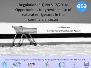 Latest Technologies in Refrigeration and Air Conditioning - XVI European Conference Milano, 12th - 13th June 2015
Regulation (EU) No 517/2014:
Opportunities for growth in use of
natural refrigerants in the
commercial sector
Jill Thomson
Environmental Investigation Agency
 